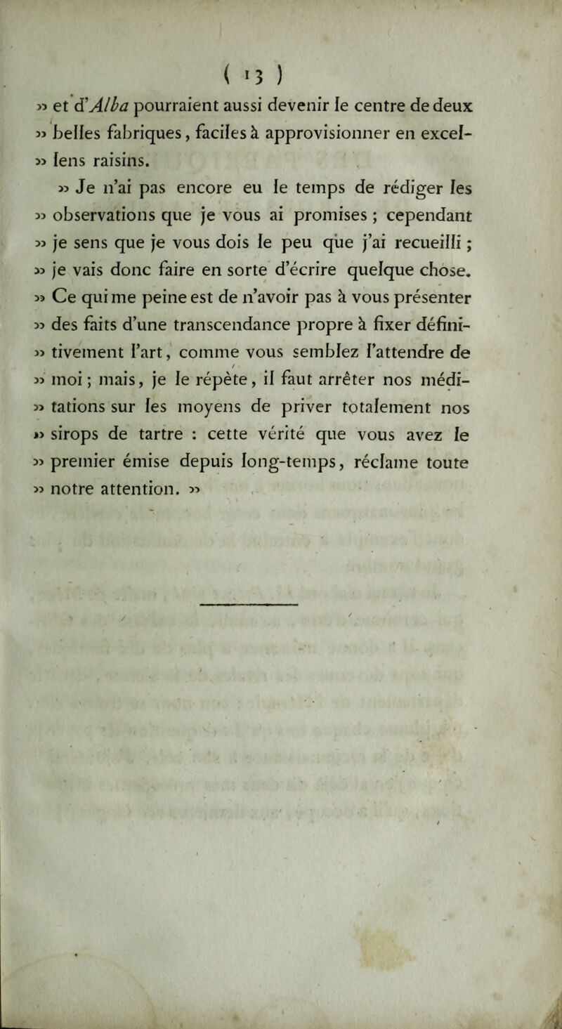 ( *3 ) » et à'Alba pourraient aussi devenir le centre de deux « belles fabriques, faciles à approvisionner en excel- » lens raisins. » Je n’ai pas encore eu le temps de rédiger les 33 observations que je vous ai promises ; cependant 33 je sens que je vous dois le peu que j’ai recueilli ; 33 je vais donc faire en sorte d’écrire quelque chose. 33 Ce qui me peine est de n’avoir pas à vous présenter 3> des faits d’une transcendance propre à fixer défini- 33 tivement l’art, comme vous semblez {'attendre de / 33 moi; mais, je le répète, il faut arrêter nos médi- 33 tâtions sur les moyens de priver totalement nos *3 sirops de tartre : cette vérité que vous avez le 33 premier émise depuis long-temps, réclame toute 33 notre attention. 33