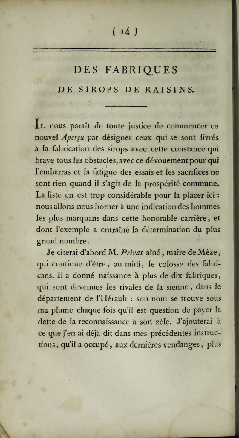 ( «4 ) DES FABRIQUES DE SIROPS DE RAISINS. Il nous paraît de toute justice de commencer ce nouvel Aperçu par désigner ceux qui se sont livrés à la fabrication des sirops avec cette constance qui brave tous les obstacles, avec ce dévouement pour qui fembarras et la fatigue des essais et les sacrifices ne sont rien quand il s’agit de la prospérité commune. La liste en est trop considérable pour la placer ici : nous allons nous borner à une indication des hommes les plus marquans dans cette honorable carrière, et dont l’exemple a entraîné la détermination du plus grand nombre. Je citerai d’abord M. Privât aîné, maire de Mèze, qui continue d’être, au midi, le colosse des fabri- cans. II a donné naissance à plus de dix fabriques, qui sont devenues les rivales de la sienne, dans le département de l’Hérault : son nom se trouve sous ma plume chaque fois qu’il est question de payer la dette de la reconnaissance à son zèle. J’ajouterai à ce que j’en ai déjà dit dans mes précédentes instruc¬ tions , qu’il a occupé, aux dernières vendanges, plus \