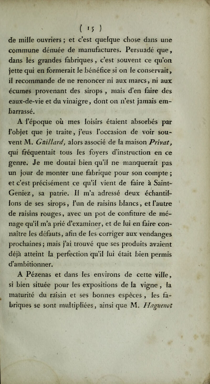 de mille ouvriers ; et c’est quelque chose dans une commune dénuée de manufactures. Persuadé que, dans les grandes fabriques , c’est souvent ce qu’on jette qui en formerait le bénéfice si on le conservait, il recommande de ne renoncer ni aux marcs, ni aux écumes provenant des sirops , mais d’en faire des eaux-de-vie et du vinaigre, dont on n’est jamais em¬ barrassé. A l’époque où mes loisirs étaient absorbés par l’objet que je traite, j’eus l’occasion de voir sou¬ vent M. Gaillard, alors associé de la maison Privât, qui fréquentait tous les foyers d’instruction en ce genre. Je me doutai bien qu’il ne manquerait pas un jour de monter une fabrique pour son compte ; et c’est précisément ce qu’il vient de faire à Saint- Geniez, sa patrie. II m’a adressé deux échantil¬ lons de ses sirops, l’un de raisins blancs, et l’autre de raisins rouges, avec un pot de confiture de mé¬ nage qu’il m’a prié d’examiner, et de lui en faire con¬ naître les défauts, afin de les corriger aux vendanges prochaines ; mais j’ai trouvé que ses produits avaient déjà atteint La perfection qu’il lui était bien permis d’ambitionner. A Pézenas et dans les environs de cette ville, si bien située pour les expositions de la vigne , la maturité du raisin et ses bonnes espèces , les fa¬ briques se sont multipliées, ainsique M. Haguenot