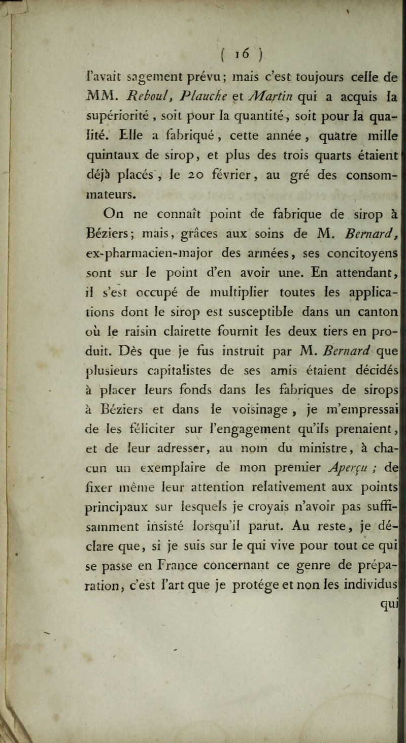 ( >6 ) l’avait sagement prévu; mais c’est toujours celle de MM. jReboul, Plauche et Martin qui a acquis la supériorité , soit pour la quantité, soit pour la qua¬ lité. Elle a fabriqué, cette année, quatre mille quintaux de sirop, et plus des trois quarts étaient déjà placés, le 20 février, au gré des consom¬ mateurs. On ne connaît point de fabrique de sirop à Béziers; mais, grâces aux soins de M. Bernard, ex-pharmacien-major des armées, ses concitoyens sont sur le point d’en avoir une. En attendant, il s’est occupé de multiplier toutes les applica¬ tions dont le sirop est susceptible dans un canton où le raisin clairette fournit les deux tiers en pro¬ duit. Dès que je fus instruit par M. Bernard que plusieurs capitalistes de ses amis étaient décidés à placer leurs fonds dans les fabriques de sirops à Béziers et dans le voisinage , je m’empressai de les féliciter sur l’engagement qu’ils prenaient, et de leur adresser, au nom du ministre, à cha¬ cun un exemplaire de mon premier Aperçu ; de fixer même leur attention relativement aux points principaux sur lesquels je croyais n’avoir pas suffi¬ samment insisté lorsqu’il parut. Au reste, je dé¬ clare que, si je suis sur le qui vive pour tout ce qui se passe en France concernant ce genre de prépa¬ ration, c’est l’art que je protège et non les individus qui