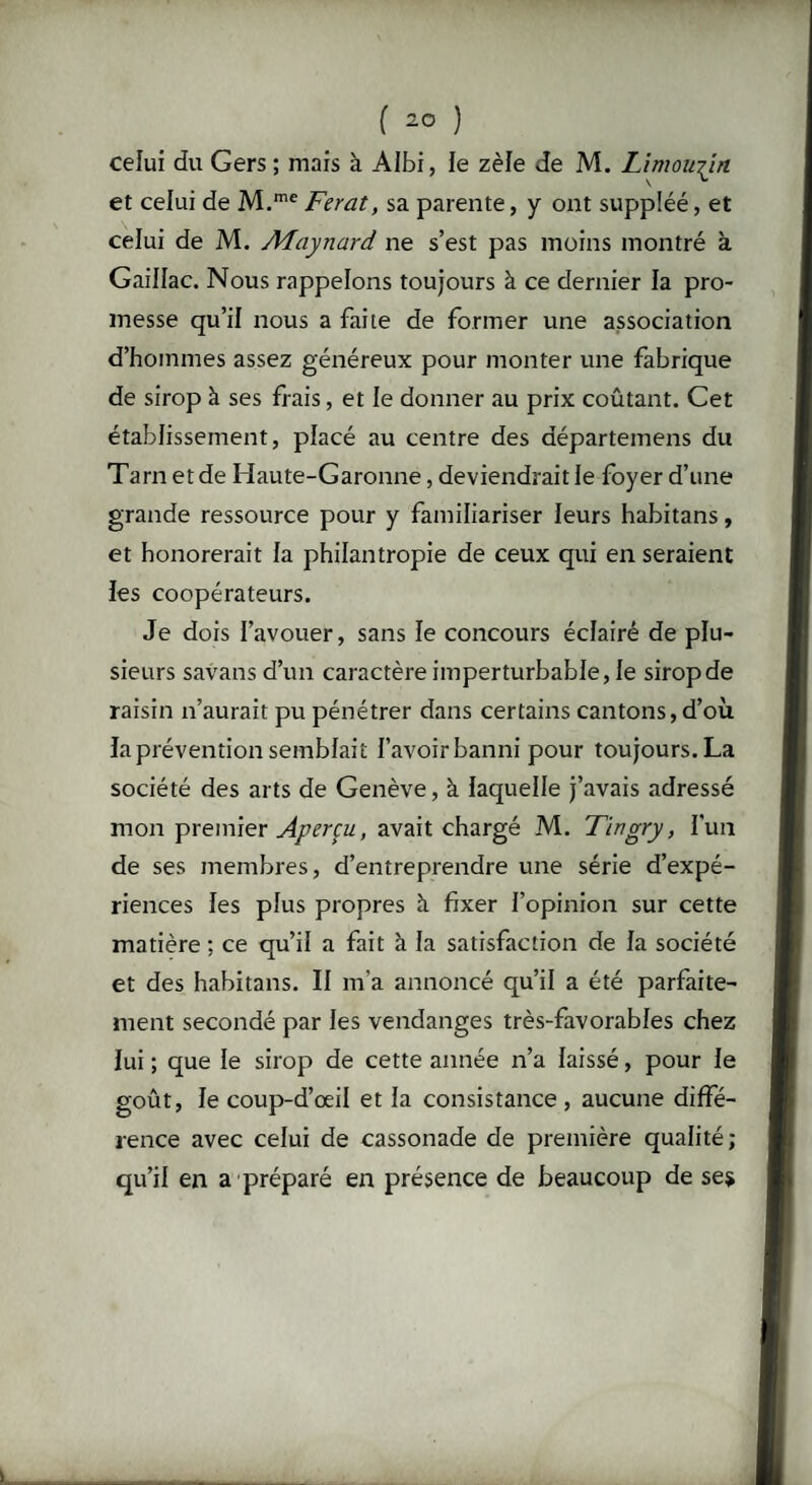 celui du Gers ; mais à AIbi, le zèle de M. Limousin et celui de M.me Ferat, sa parente, y ont suppléé, et celui de M. AFaynard ne s’est pas moins montré à Gaillac. Nous rappelons toujours à ce dernier la pro¬ messe qu’il nous a faite de former une association d’hommes assez généreux pour monter une fabrique de sirop à ses frais, et le donner au prix coûtant. Cet établissement, placé au centre des départemens du Tarn et de Haute-Garonne, deviendrait le foyer d’une grande ressource pour y familiariser leurs habitans, et honorerait la philantropie de ceux qui en seraient les coopérateurs. Je dois l’avouer, sans le concours éclairé de plu¬ sieurs savans d’un caractère imperturbable, le sirop de raisin n’aurait pu pénétrer dans certains cantons, d’où la prévention semblait l’avoir banni pour toujours. La société des arts de Genève, à laquelle j’avais adressé mon premier Aperçu, avait chargé M. Tingry, l’un de ses membres, d’entreprendre une série d’expé¬ riences les plus propres à fixer l’opinion sur cette matière : ce qu’il a fait à la satisfaction de la société et des habitans. II m'a annoncé qu’il a été parfaite¬ ment secondé par les vendanges très-favorables chez lui ; que le sirop de cette année n’a laissé, pour le goût, le coup-d’œil et la consistance , aucune diffé¬ rence avec celui de cassonade de première qualité; qu’il en a préparé en présence de beaucoup de ses