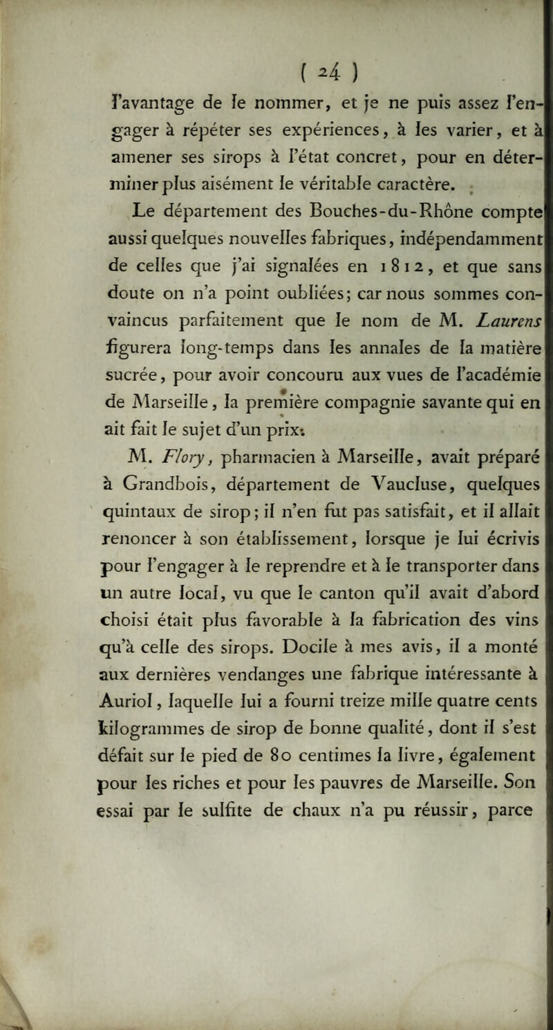 ( *4 ) l’avantage de le nommer, et je ne puis assez l’en¬ gager à répéter ses expériences, à les varier, et à amener ses sirops à l’état concret, pour en déter¬ miner plus aisément le véritable caractère. Le département des Bouches-du-Rhône compte aussi quelques nouvelles fabriques, indépendamment de celles que j’ai signalées en i 8 i 2, et que sans doute on n’a point oubliées; car nous sommes con¬ vaincus parfaitement que le nom de M. Laurens figurera long-temps dans les annales de la matière sucrée, pour avoir concouru aux vues de l’académie de Marseille , la première compagnie savante qui en ait fait le sujet d’un prix*. M. Flory, pharmacien à Marseille, avait préparé à Grandbois, département de Vaucluse, quelques quintaux de sirop; il n’en fut pas satisfait, et il allait renoncer à son établissement, lorsque je lui écrivis pour l’engager à le reprendre et à le transporter dans un autre local, vu que le canton qu’il avait d’abord choisi était plus favorable à la fabrication des vins qu’à celle des sirops. Docile à mes avis, il a monté aux dernières vendanges une fabrique intéressante à Auriol, laquelle lui a fourni treize mille quatre cents kilogrammes de sirop de bonne qualité, dont il s’est défait sur le pied de 80 centimes la livre, également pour les riches et pour les pauvres de Marseille. Son essai par le sulfite de chaux n’a pu réussir, parce