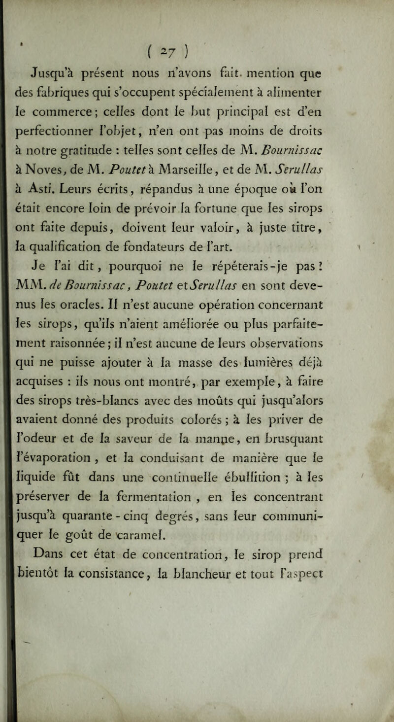 Jusqu’à présent nous n’avons fait, mention que des fabriques qui s’occupent spécialement à alimenter le commerce; celles dont le but principal est d’en perfectionner l’objet, n’en ont pas moins de droits à notre gratitude : telles sont celles de M. Bournissac à Noves, de M. Poutct \ Marseille, et de M. Serullas à Asti. Leurs écrits, répandus à une époque où l’on était encore loin de prévoir la fortune que les sirops ont faite depuis, doivent leur valoir, à juste titre, la qualification de fondateurs de l’art. Je l’ai dit, pourquoi ne le répéterais-je pas! MM. de Bournissac, Poulet et Serullas en sont deve¬ nus les oracles. Il n’est aucune opération concernant les sirops, qu’ils n’aient améliorée ou plus parfaite¬ ment raisonnée; il n’est aucune de leurs observations qui ne puisse ajouter à la masse des lumières déjà acquises : ils nous ont montré, par exemple, à faire des sirops très-blancs avec des moûts qui jusqu’alors avaient donné des produits colorés ; à les priver de l’odeur et de la saveur de la manpe, en brusquant l’évaporation , et la conduisant de manière que le liquide fût dans une continuelle ébullition ; à les préserver de la fermentation , en les concentrant jusqu’à quarante - cinq degrés, sans leur communi¬ quer le goût de caramel. Dans cet état de concentration, le sirop prend bientôt la consistance, la blancheur et tout l'aspect
