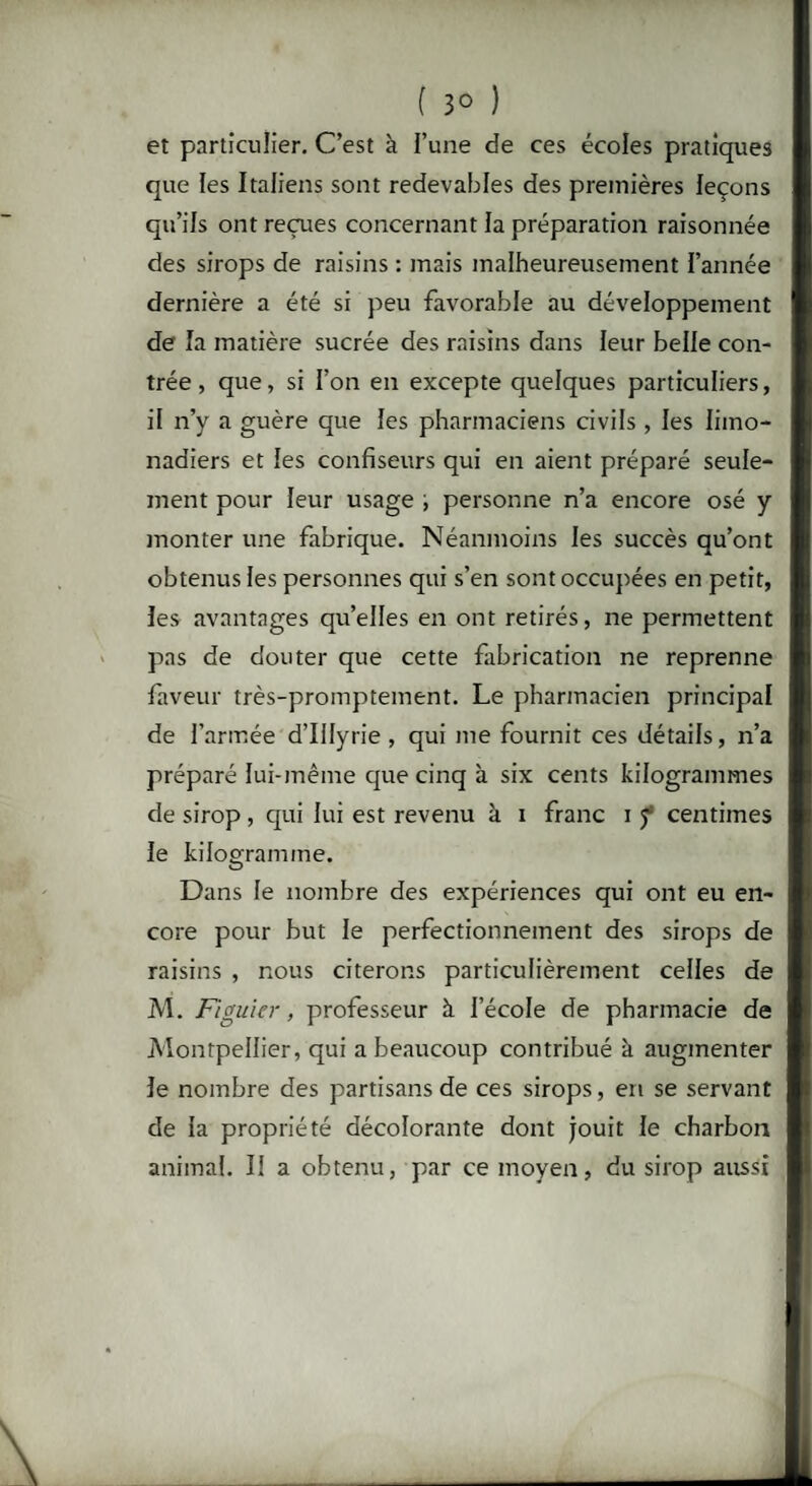 ( 3° ) et particulier. C’est à l’une de ces écoles pratiques que les Italiens sont redevables des premières leçons qu’ils ont reçues concernant la préparation raisonnée des sirops de raisins : mais malheureusement l’année dernière a été si peu favorable au développement de la matière sucrée des raisins dans leur belle con¬ trée , que, si l’on en excepte quelques particuliers, il n’y a guère que les pharmaciens civils , les limo¬ nadiers et les confiseurs qui en aient préparé seule¬ ment pour leur usage personne n’a encore osé y monter une fabrique. Néanmoins les succès qu’ont obtenus les personnes qui s’en sont occupées en petit, les avantages qu’elles en ont retirés, ne permettent pas de douter que cette fabrication ne reprenne faveur très-promptement. Le pharmacien principal de l’armée d’Illyrie, qui me fournit ces détails, n’a préparé lui-même que cinq à six cents kilogrammes de sirop , qui lui est revenu à i franc i f centimes le kilogramme. Dans le nombre des expériences qui ont eu en¬ core pour but le perfectionnement des sirops de raisins , nous citerons particulièrement celles de M. Figuier, professeur à l’école de pharmacie de Montpellier, qui a beaucoup contribué à augmenter le nombre des partisans de ces sirops, en se servant de la propriété décolorante dont jouit le charbon animal. Il a obtenu, par ce moyen, du sirop aussi