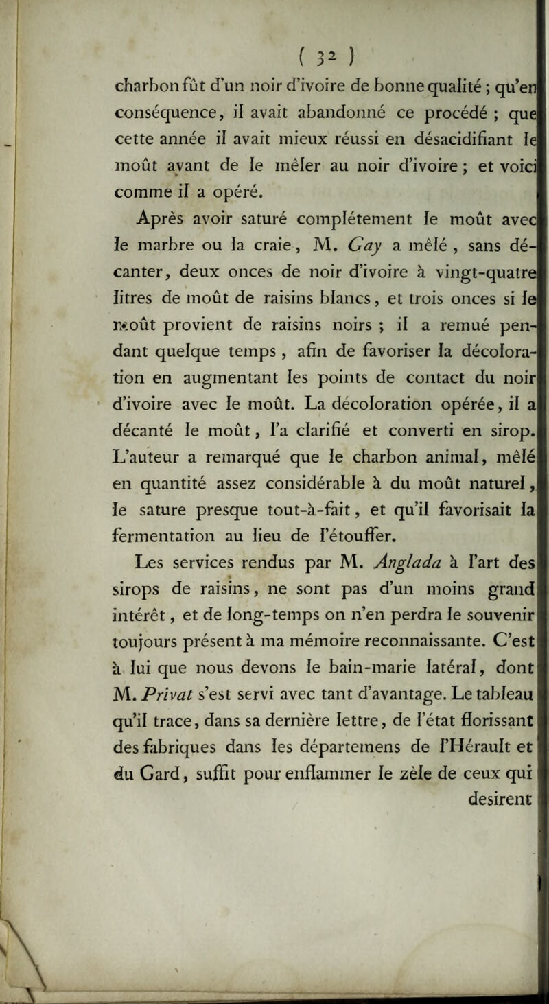 charbon fût d’un noir d’ivoire de bonne qualité ; qu’en conséquence, il avait abandonné ce procédé ; que cette année il avait mieux réussi en désacidifiant le moût avant de le mêler au noir d’ivoire ; et voici comme iJ a opéré. Après avoir saturé complètement le moût avec le marbre ou la craie, M. Gay a mêlé , sans dé¬ canter, deux onces de noir d’ivoire à vingt-quatre litres de moût de raisins blancs, et trois onces si le r>:oût provient de raisins noirs ; il a remué pen¬ dant quelque temps , afin de favoriser la décolora¬ tion en augmentant les points de contact du noir d’ivoire avec le moût. La décoloration opérée, il a décanté le moût, l’a clarifié et converti en sirop. L’auteur a remarqué que le charbon animal, mêlé en quantité assez considérable à du moût naturel, le sature presque tout-à-fait, et qu’il favorisait la fermentation au lieu de l’étouffer. Les services rendus par M. Anglada à l’art des - sirops de raisins, ne sont pas d’un moins grand intérêt, et de long-temps on n’en perdra le souvenir toujours présent b. ma mémoire reconnaissante. C’est à lui que nous devons le bain-marie latéral, dont M. Privât s’est servi avec tant d’avantage. Le tableau qu’il trace, dans sa dernière lettre, de l’état florissant des fabriques dans les départeinens de l’Hérault et du Gard, suffit pour enflammer le zèle de ceux qui désirent