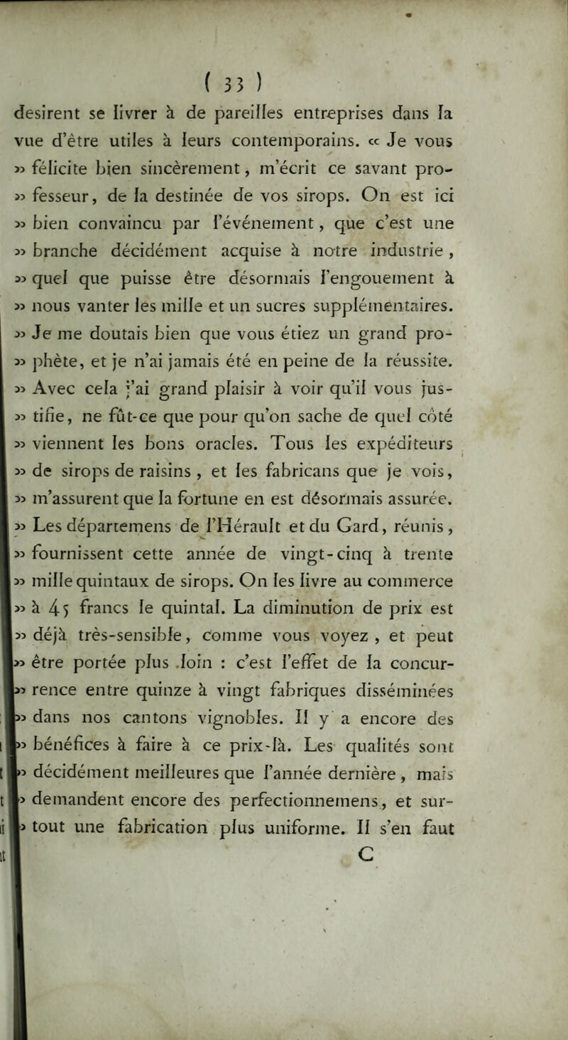 désirent se livrer à de pareilles entreprises dans fa vue d’être utiles à leurs contemporains, ce Je vous « félicite bien sincèrement, m’écrit ce savant pro- 55 fesseur, de la destinée de vos sirops. On est ici 55 bien convaincu par l’événement, que c’est une 55 branche décidément acquise à notre industrie , 55 quel que puisse être désormais l’engouement à 55 nous vanter les mille et un sucres supplémentaires. 55 Je me doutais bien que vous étiez un grand pro- 55 phète, et je n’ai jamais été en peine de la réussite. 55 Avec cela j’ai grand plaisir à voir qu’il vous jus- 55 tifie, ne fût-ce que pour qu’on sache de quel côté 55 viennent les bons oracles. Tous les expéditeurs 55 de sirops de raisins, et les fabricans que je vois, 55 m’assurent que la fortune en est désormais assurée. 55 Les départemens de l’Hérault et du Gard, réunis, 55 fournissent cette année de vingt-cinq à trente 55 mille quintaux de sirops. On les livre au commerce 55 à 45 francs le quintal. La diminution de prix est 55 déjà très-sensible, comme vous voyez , et peut I» être portée plus loin : c’est l’effet de la concur- 55 rence entre quinze à vingt fabriques disséminées J55 dans nos cantons vignobles. Il y a encore des I55 bénéfices à faire à ce prix-là. Les qualités sont |>5 décidément meilleures que l’année dernière , mais demandent encore des perfectionnemens, et sur- 1> tout une fabrication plus uniforme. 11 s’en faut I C