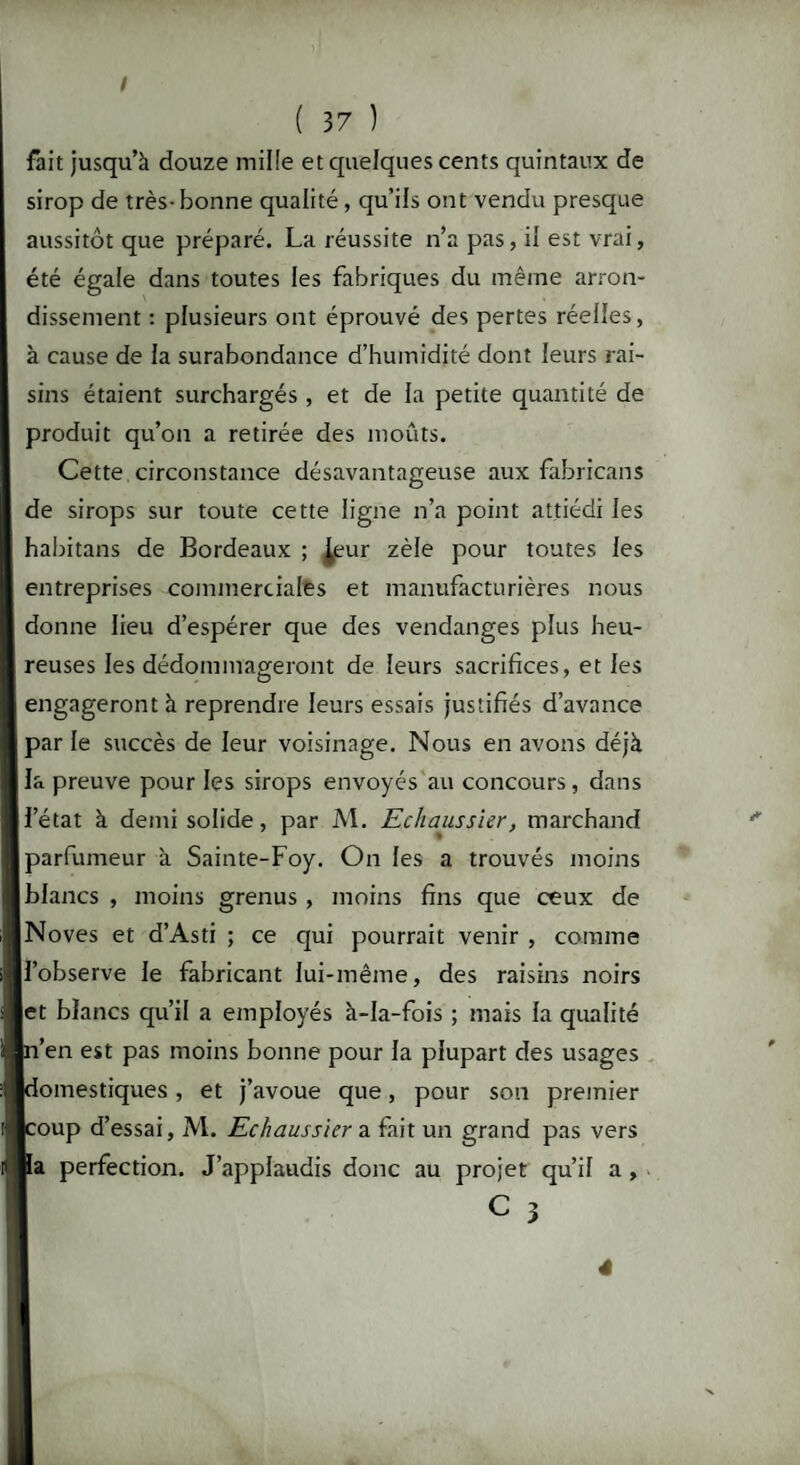 fait jusqu’à douze mille et quelques cents quintaux de sirop de très-bonne qualité, qu’ils ont vendu presque aussitôt que préparé. La réussite n’a pas, il est vrai, été égale dans toutes les fabriques du même arron¬ dissement : plusieurs ont éprouvé des pertes réelles, à cause de la surabondance d’humidité dont leurs rai¬ sins étaient surchargés , et de la petite quantité de produit qu’on a retirée des moûts. Cette circonstance désavantageuse aux fabricans de sirops sur toute cette ligne n’a point attiédi les habitans de Bordeaux ; £eur zèle pour toutes les entreprises commerciales et manufacturières nous donne lieu d’espérer que des vendanges plus heu¬ reuses les dédommageront de leurs sacrifices, et les engageront à reprendre leurs essais justifiés d’avance par le succès de leur voisinage. Nous en avons déjà la preuve pour les sirops envoyés au concours, dans l’état à demi solide, par M. Echaussier, marchand parfumeur à Sainte-Foy. On les a trouvés moins blancs , moins grenus, moins fins que ceux de Noves et d’Asti ; ce qui pourrait venir , comme l’observe le fabricant lui-même, des raisins noirs et blancs qu’il a employés à-la-fois ; mais la qualité ’en est pas moins bonne pour la plupart des usages omestiques, et j’avoue que, pour son premier oup d’essai, M. Echaussier a fait un grand pas vers a perfection. J’applaudis donc au projet qu’il a, C 3 4