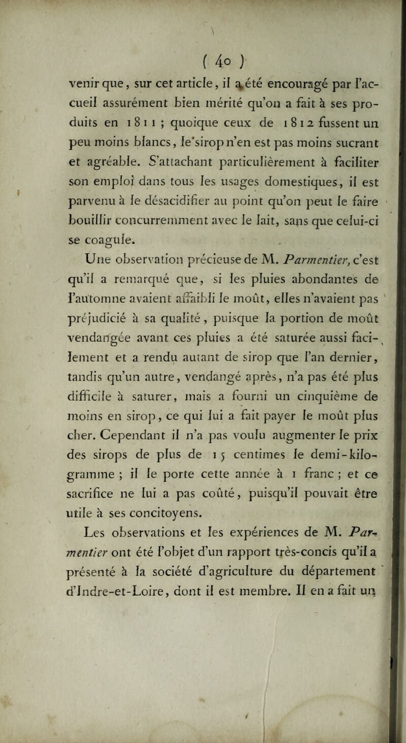\ f 4o ) venir que, sur cet article, il a,été encouragé par l’ac¬ cueil assurément bien mérité qu’on a fait à ses pro¬ duits en 1 8 i i ; quoique ceux de 1812 fussent un peu moins blancs, le'siropn’en est pas moins sucrant et agréable. S’attachant particulièrement à faciliter son emploi dans tous les usages domestiques, il est parvenu à le désacidifier au point qu’on peut le faire bouillir concurremment avec le lait, sans que celui-ci se coagule. Une observation précieuse de M. Parmentier, c’est qu’il a remarqué que, si les pluies abondantes de l’automne avaient affaibli le moût, elles n’avaient pas préjudicié à sa qualité, puisque la portion de moût vendangée avant ces pluies a été saturée aussi faci¬ lement et a rendu autant de sirop que l’an dernier, tandis qu’un autre, vendangé après, n’a pas été plus difficile à saturer, mais a fourni un cinquième de moins en sirop, ce qui lui a fait payer le moût plus cher. Cependant il n’a pas voulu augmenter le prix des sirops de plus de 1 5 centimes le demi-kilo¬ gramme ; il le porte cette année à 1 franc ; et ce sacrifice ne lui a pas coûté, puisqu’il pouvait être utile à ses concitoyens. Les observations et les expériences de M. Par-> menlier ont été l’objet d’un rapport très-concis qu’il a présenté à la société d’agriculture du département d’Indre-et-Loire, dont il est membre. Il en a fait un