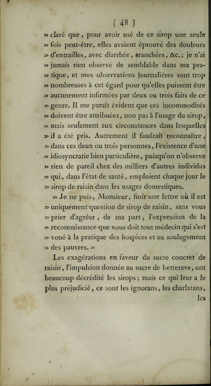 » claré que , pour avoir usé de ce sirop une seule 33 fois peut-être, elles avaient éprouvé des douleurs 33 d’entrailles, avec diarrhée, tranchées, &c. ; je n’ai 33 jamais rien observé de semblable dans ma pra- 33 tique, et mes observations journalières sont trop 33 nombreuses à cet égard pour qu’elles puissent être 33 aucunement infirmées par deux ou trois faits de ce 33 genre. II me paraît évident que ces incommodités 33 doivent être attribuées, non pas à l’usage du sirop, 33 mais seulement aux circonstances dans lesquelles 33 il a été pris. Autrement il faudrait reconnaître , 33 dans ces deux ou trois personnes, l’existence d’une 33 idiosyncratie bien particulière, puisqu’on n’observe 33 rien de pareil chez des milliers d’autres individus 33 qui, dans l’état de santé, emploient chaque jour le 33 sirop de raisin dans les usages domestiques. 33 Je ne puis, Monsieur, finir une lettre où il est 33 uniquement question de sirop de raisin, sans vous 33 prier d’agréer , de ma part, l’expression de la reconnaissance que vous doit tout médecin qui s’est 33 voué à la pratique des hospices et au soulagement 33 des pauvres. 33 Les exagérations en faveur du sucre concret de raisin , l’impulsion donnée au sucre de betterave, ont beaucoup décrédité les sirops ; mais ce qui leur a le plus préjudicié, ce sont les ignorans, les charlatans, les