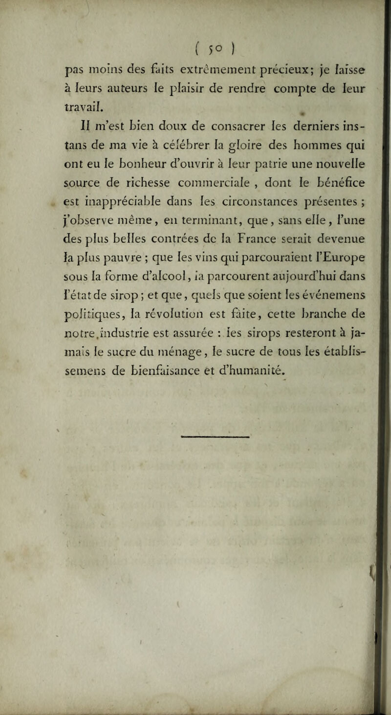 ( 5° ) pas moins des faits extrêmement précieux; je laisse à leurs auteurs le plaisir de rendre compte de leur travail. II m’est bien doux de consacrer les derniers ins- tans de ma vie à célébrer la gloire des hommes qui ont eu le bonheur d’ouvrir à leur patrie une nouvelle source de richesse commerciale , dont le bénéfice est inappréciable dans les circonstances présentes ; j’observe même , en terminant, que , sans elle , l’une des plus belles contrées de la France serait devenue la plus pauvre ; que les vins qui parcouraient l’Europe sous la forme d’alcool, ia parcourent aujourd’hui dans l’état de sirop ; et que, quels que soient les événemens politiques, la révolution est faite, cette branche de notre.industrie est assurée : ies sirops resteront à ja¬ mais le sucre du ménage, le sucre de tous les établis- semens de bienfaisance et d’humanité. I