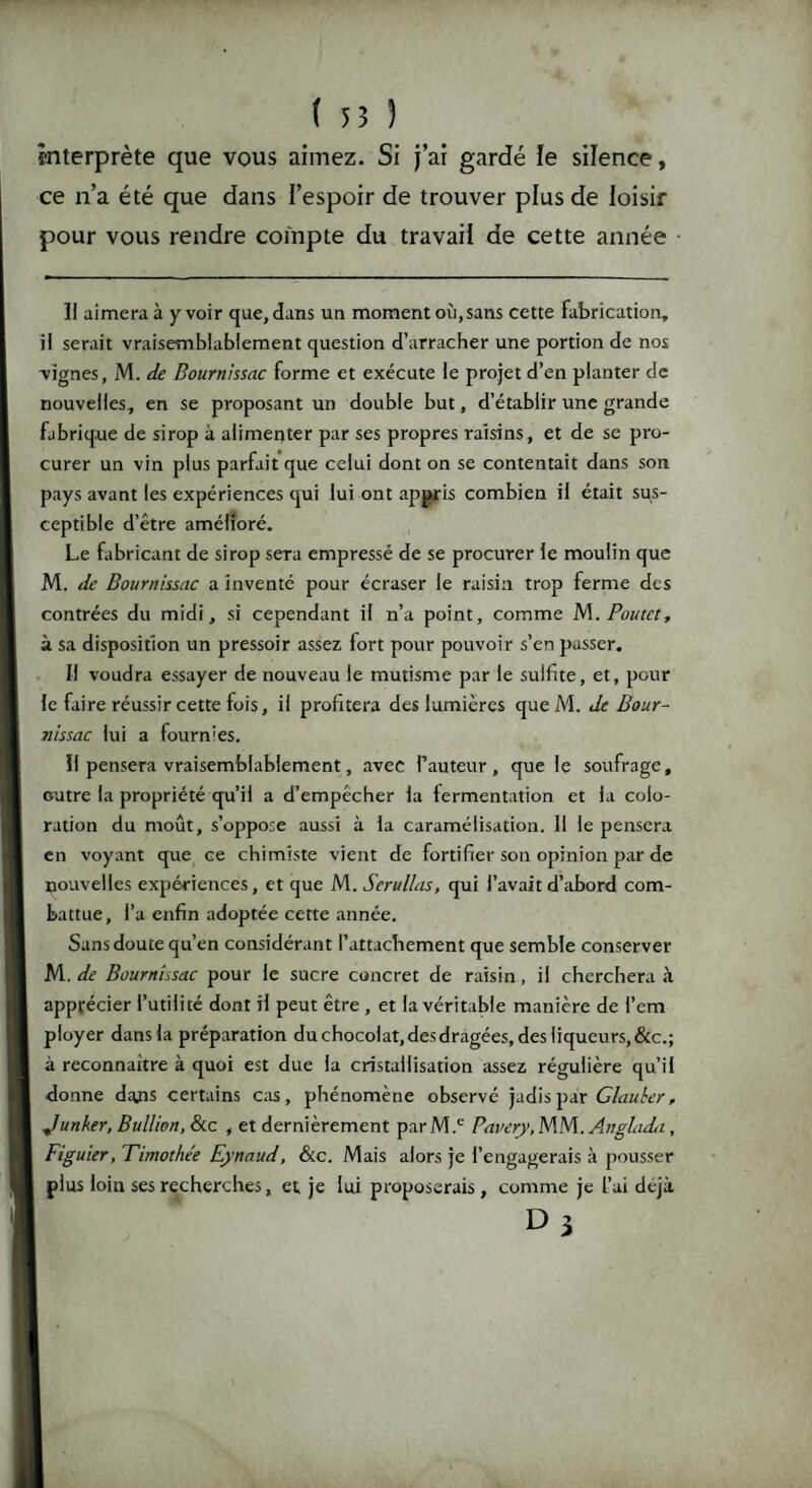 interprète que vous aimez. Si j’ai gardé le silence, ce n’a été que dans l’espoir de trouver plus de loisir pour vous rendre compte du travail de cette année Il aimera à y voir que, dans un moment où,sans cette fabrication, il serait vraisemblablement question d’arracher une portion de nos •vignes, M. de Bournissac forme et exécute le projet d’en planter de nouvelles, en se proposant un double but, d’établir une grande fabrique de sirop à alimenter par ses propres raisins, et de se pro¬ curer un vin plus parfait que celui dont on se contentait dans son pays avant les expériences qui lui ont appris combien il était sus¬ ceptible d’être amélioré. Le fabricant de sirop seTa empressé de se procurer le moulin que M. de Bournissac a inventé pour écraser le raisin trop ferme des contrées du midi, si cependant il n’a point, comme M.Poutct, à sa disposition un pressoir assez fort pour pouvoir s’en passer. Il voudra essayer de nouveau le mutisme par le sulfite, et, pour le faire réussir cette fois, il profitera des lumières que M. de Bour¬ nissac lui a fourmes. Il pensera vraisemblablement, avec l’auteur, que le soufrage, outre la propriété qu’il a d’empêcher la fermentation et la colo¬ ration du moût, s’oppose aussi à la caramélisation. Il le pensera en voyant que ce chimiste vient de fortifier son opinion par de nouvelles expériences, et que M. Serullas, qui l’avait d’abord com¬ battue, l’a enfin adoptée cette année. Sans doute qu’en considérant l’attachement que semble conserver M. de Bournissac pour le sucre concret de raisin, il cherchera à apprécier l’utilité dont il peut être , et la véritable manière de i’em ployer dans la préparation duchocolat,desdragées,desliqueurs,&c.; à reconnaître à quoi est due la cristallisation assez régulière qu’il donne dajis certains cas, phénomène observé jadis par Glaubcr, Junker, Bullion, &c , et dernièrement parM.c Pavery.WbA. Anglada, Figuier, Timothe'e Eynaud, &c. Mais alors je l’engagerais à pousser plus loin ses recherches, et je lui proposerais, comme je l’ai déjà