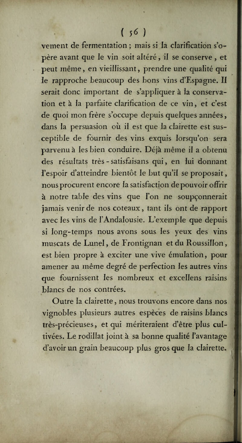 veinent de fermentation ; mais si la clarification s’o¬ père avant que le vin soit altéré, il se conserve , et peut même, en vieillissant, prendre une qualité qui le rapproche beaucoup des bons vins d’Espagne. II serait donc important de s’appliquer à la conserva¬ tion et à la parfaite clarification de ce vin, et c’est de quoi mon frère s’occupe depuis quelques années, dans la persuasion où il est que la clairette est sus¬ ceptible de fournir des vins exquis lorsqu’on sera parvenu à les bien conduire. Déjà même il a obtenu des résultats très - satisfaisans qui, en lui donnant l’espoir d’atteindre bientôt le but qu’il se proposait, nous procurent encore la satisfaction de pouvoir offrir à notre table des vins que l’on ne soupçonnerait jamais venir de nos coteaux, tant ils ont de rapport avec les vins de l’Andalousie. L’exemple que depuis si long-temps nous avons sous les yeux des vins muscats de Lunel, de Frontignan et du Roussillon, est bien propre à exciter une vive émulation, pour amener au même degré de perfection les autres vins que fournissent les nombreux et excellens raisins blancs de nos contrées. Outre la clairette, nous trouvons encore dans nos vignobles plusieurs autres espèces de raisins blancs très-précieuses, et qui mériteraient d’être plus cul¬ tivées. Le rodillat joint à sa bonne qualité l’avantage d’avoir un grain beaucoup plus gros que la clairette.