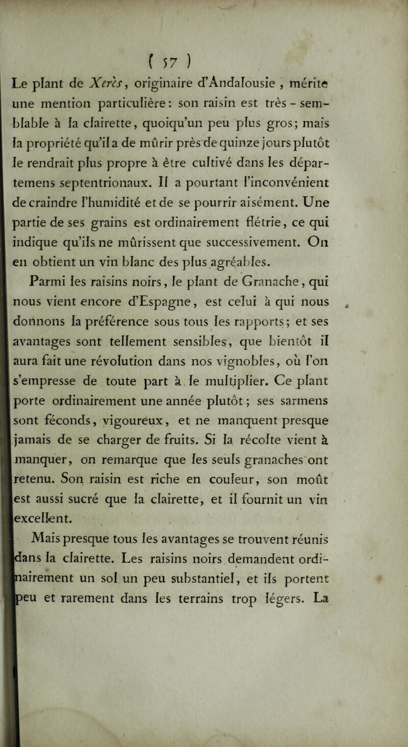 Le plant de Xer'cs, originaire d'Andalousie , mérite une mention particulière : son raisin est très - sem¬ blable à la clairette, quoiqu’un peu plus gros; mais la propriété qu’il a de mûrir près de quinze jours plutôt le rendrait plus propre à être cultivé dans les dépar- teinens septentrionaux. Il a pourtant l’inconvénient de craindre l’humidité et de se pourrir aisément. Une partie de ses grains est ordinairement flétrie, ce qui indique qu’ils ne mûrissent que successivement. On en obtient un vin blanc des plus agréables. Parmi les raisins noirs, le plant de Granache, qui nous vient encore d’Espagne, est celui à qui nous donnons la préférence sous tous les rapports; et ses avantages sont tellement sensibles, que bientôt il aura fait une révolution dans nos vignobles, où l’on s’empresse de toute part à le multiplier. Ce plant porte ordinairement une année plutôt ; ses sarmens sont féconds, vigoureux, et ne manquent presque jamais de se charger de fruits. Si la récolte vient à manquer, on remarque que les seuls granaches ont retenu. Son raisin est riche en couleur, son moût est aussi sucré que la clairette, et il fournit un vin excellent. Mais presque tous les avantages se trouvent réunis Idans la clairette. Les raisins noirs demandent ordi¬ nairement un sol un peu substantiel, et ils portent ■peu et rarement dans les terrains trop légers. La