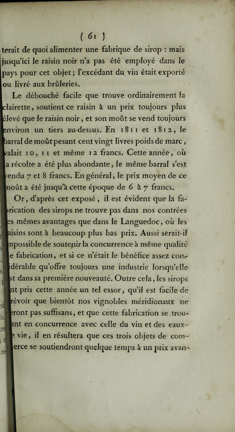 terait de quoi alimenter une fabrique de sirop : mais usqu’ici le raisin noir n’a pas été employé dans le pays pour cet objet ; l’excédant du vin était exporté ou livré aux brûleries. Le débouché facile que trouve ordinairement fa clairette, soutient ce raisin à un prix toujours plus élevé que le raisin noir, et son moût se vend toujours nviron un tiers au-dessus. En i 8 i i et 1812,, le arral de moûtpesant cent vingt livres poids de marc, alait 105 11 et même 12 francs. Cette année, où a récolte a été plus abondante, le même barrai s’est endu 7 et 8 francs. En général, le prix moyen de ce oût a été jusqu’à cette époque de 6 à 7 francs. Or, d’après cet exposé , il est évident que la fa- rication des sirops ne trouve pas dans nos contrées s mêmes avantages que dans le Languedoc, où les isins sont à beaucoup plus bas prix. Aussi serait-il possible de soutenir la concurrence à même qualité e fabrication, et si ce n’était le bénéfice assez com- dérable qu’offre toujours une industrie lorsqu’elle t dans sa première nouveauté. Outre cela, les sirops t pris cette année un tel essor, qu’il est facile de évoir que bientôt nos vignobles méridionaux ne ront pas suffisans, et que cette fabrication se trou¬ ant en concurrence avec celle du vin et des eaux- f vie, il en résultera que ces trois objets de com¬ merce se soutiendront quelque temps à un prix avan--