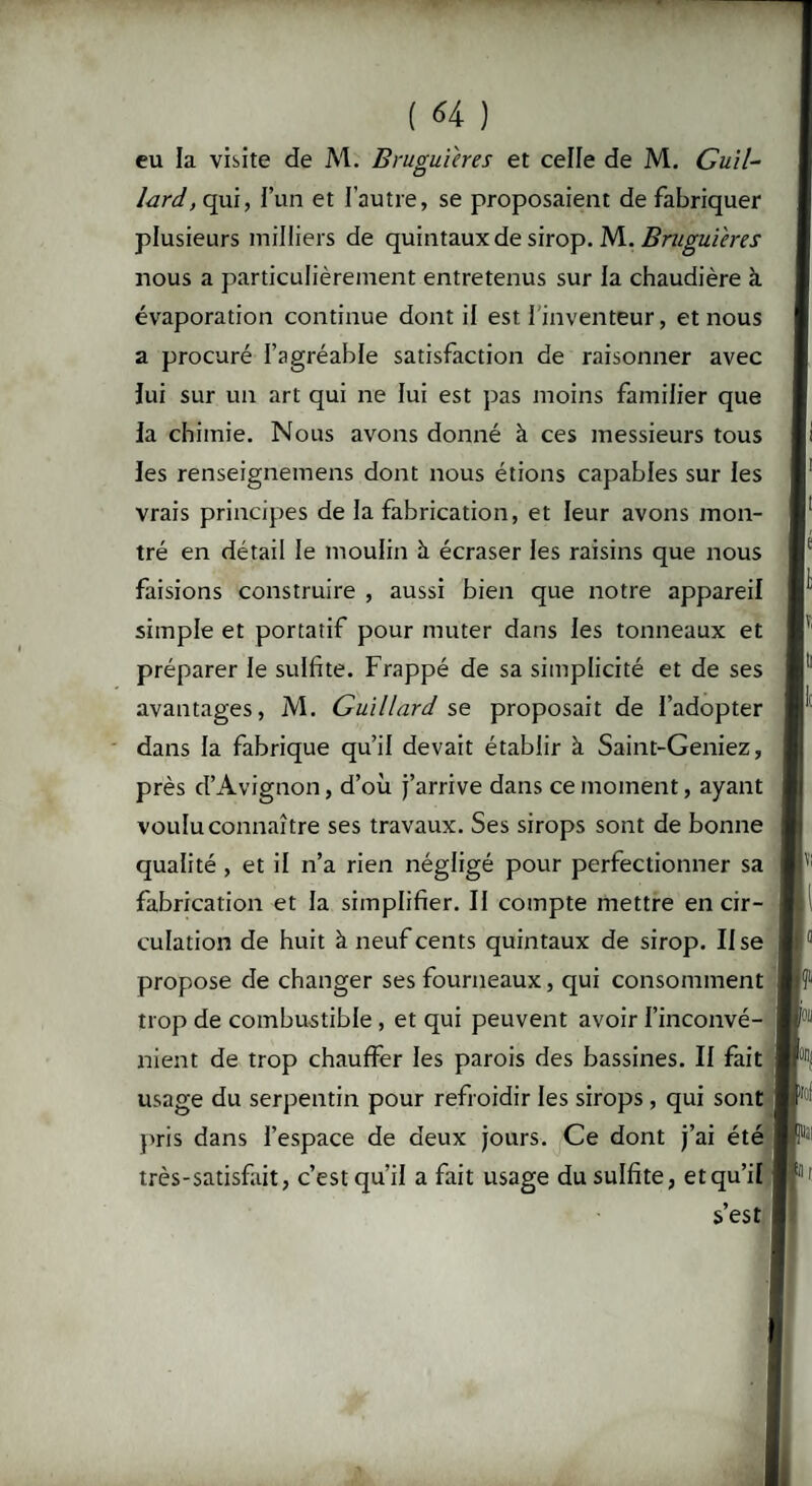 eu la visite de M. Bruguières et celle de M. Guil- lard, qui, l’un et l'autre, se proposaient de fabriquer plusieurs milliers de quintaux de sirop. M. Bruguières nous a particulièrement entretenus sur la chaudière à évaporation continue dont il est l'inventeur, et nous a procuré l’agréable satisfaction de raisonner avec lui sur un art qui ne lui est pas moins familier que la chimie. Nous avons donné à ces messieurs tous les renseignemens dont nous étions capables sur les vrais principes de la fabrication, et leur avons mon¬ tré en détail le moulin à écraser les raisins que nous faisions construire , aussi bien que notre appareil simple et portatif pour muter dans les tonneaux et préparer le sulfite. Frappé de sa simplicité et de ses avantages, M. Guillard se proposait de l’adopter dans la fabrique qu’il devait établir à Saint-Geniez, près d’Avignon, d’où j’arrive dans ce moment, ayant voulu connaître ses travaux. Ses sirops sont de bonne qualité, et il n’a rien négligé pour perfectionner sa fabrication et la simplifier. Il compte mettre en cir¬ culation de huit à neuf cents quintaux de sirop. lise propose de changer ses fourneaux, qui consomment trop de combustible , et qui peuvent avoir l’inconvé¬ nient de trop chauffer les parois des bassines. Il fait usage du serpentin pour refroidir les sirops , qui sont pris dans l’espace de deux jours. Ce dont j’ai été très-satisfait, c’est qu’il a fait usage du sulfite, et qu’il s’est