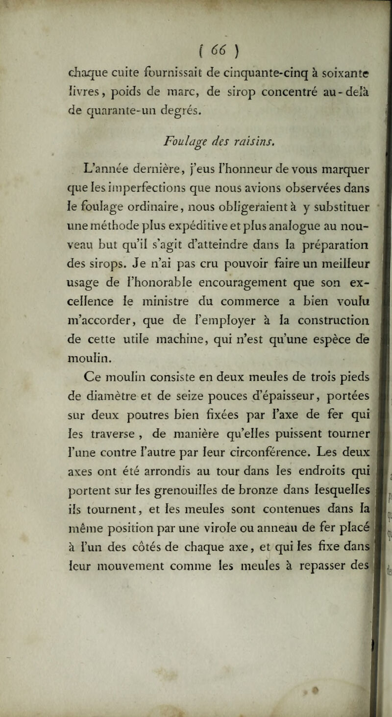 chaque cuite fournissait de cinquante-cinq à soixante livres, poids de marc, de sirop concentré au-delà de quarante-un degrés. Foulage des raisins. L’année dernière, j’eus l’honneur de vous marquer que les imperfections que nous avions observées dans le foulage ordinaire, nous obligeraient à y substituer une méthode plus expéditive et plus analogue au nou¬ veau but qu’il s’agit d’atteindre dans la préparation des sirops. Je n’ai pas cru pouvoir faire un meilleur usage de l’honorable encouragement que son ex¬ cellence le ministre du commerce a bien voulu m’accorder, que de l’employer à la construction de cette utile machine, qui n’est qu’une espèce de moulin. Ce moulin consiste en deux meules de trois pieds de diamètre et de seize pouces d’épaisseur, portées sur deux poutres bien fixées par l’axe de fer qui les traverse , de manière qu’elles puissent tourner l’une contre l’autre par leur circonférence. Les deux axes ont été arrondis au tour dans les endroits qui portent sur les grenouilles de bronze dans lesquelles ils tournent, et les meules sont contenues dans la même position par une virole ou anneau de fer placé à l’un des côtés de chaque axe, et qui les fixe dans leur mouvement comme les meules à repasser des