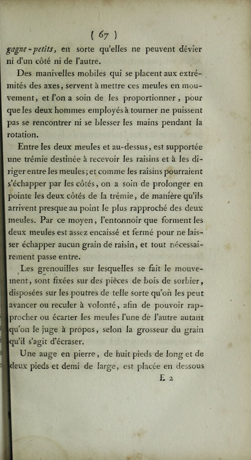 ( ) gagne - petits, en sorte quelles ne peuvent dévier ni d’un côté ni de l’autre. Des manivelles mobiles qui se placent aux extré¬ mités des axes, servent à mettre ces meules en mou¬ vement, et l’on a soin de les proportionner, pour que les deux hommes employés à tourner ne puissent pas se rencontrer ni se blesser les mains pendant la rotation. Entre les deux meules et au-dessus, est supportée une trémie destinée à recevoir les raisins et à les di¬ riger entre les meules ; et comme les raisins pourraient s’échapper par les côtés, on a soin de prolonger en pointe les deux côtés de la trémie, de manière qu’ils arrivent presque au point le plus rapproché des deux meules. Par ce moyen, l’entonnoir que forment les deux meules est assez encaissé et fermé pour ne lais¬ ser échapper aucun grain de raisin, et tout nécessai¬ rement passe entre. Les grenouilles sur lesquelles se fait le mouve¬ ment, sont fixées sur des pièces de bois de sorbier, disposées sur les poutres de telle sorte qu’on les peut avancer ou reculer à volonté, afin de pouvoir rap¬ procher ou écarter les meules l’une de l’autre autant qu’on le juge à propos, selon la grosseur du grain qu’il s’agit d’écraser. Une auge en pierre, de huit pieds de long et de [deux pieds et demi de large, est placée en dessous E 2