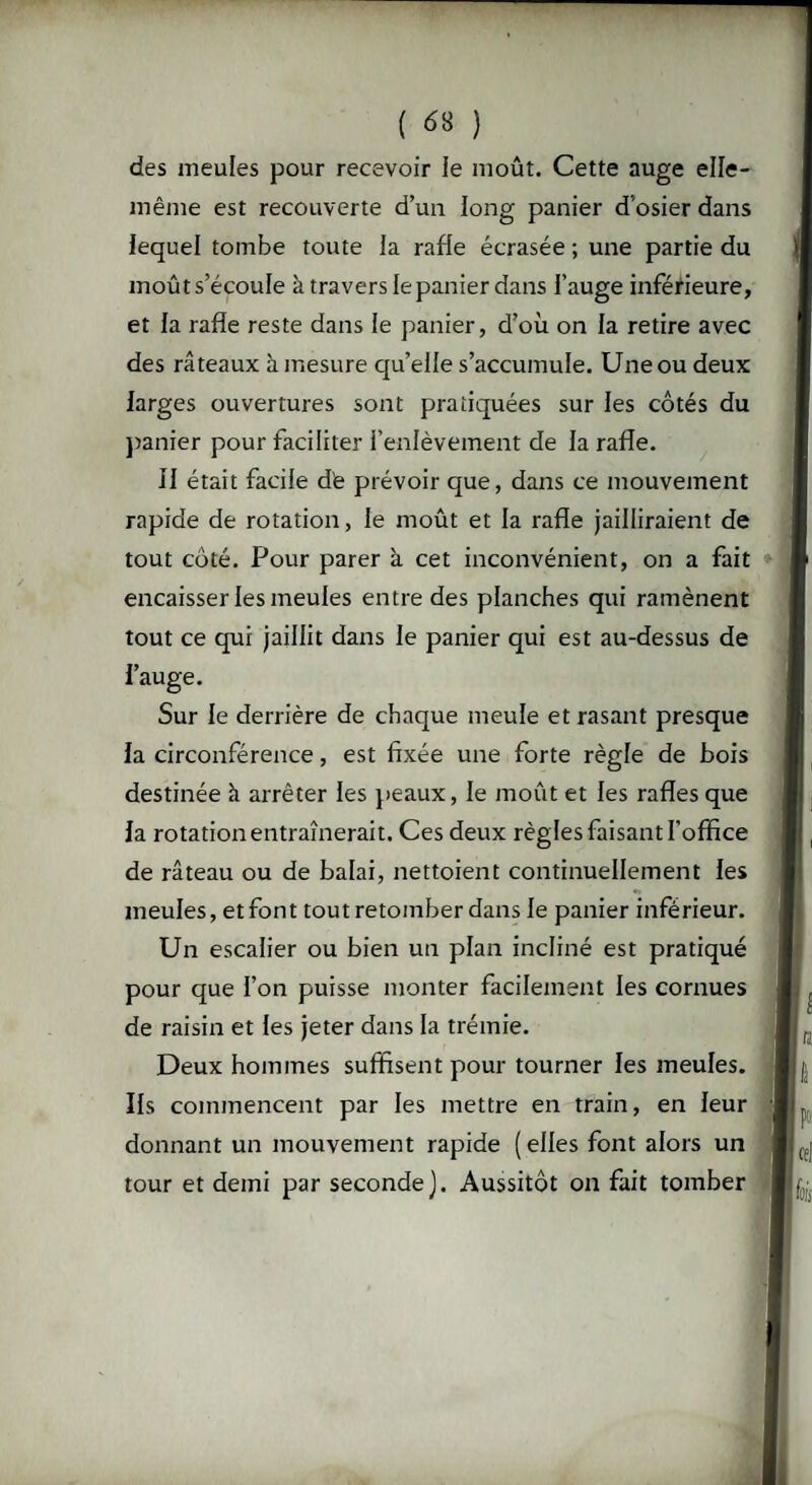 des meules pour recevoir le moût. Cette auge elle- même est recouverte d’un long panier d'osier dans lequel tombe toute la rafle écrasée ; une partie du moût s’écoule à travers le panier dans l’auge inférieure, et la rafle reste dans le panier, d’où on la retire avec des râteaux à mesure qu’elle s’accumule. Une ou deux larges ouvertures sont pratiquées sur les côtés du panier pour faciliter l’enlèvement de la rafle. 11 était facile de prévoir que, dans ce mouvement rapide de rotation, le moût et la rafle jailliraient de tout côté. Pour parer à cet inconvénient, on a fait encaisser les meules entre des planches qui ramènent tout ce qui jaillit dans le panier qui est au-dessus de l’auge. Sur le derrière de chaque meule et rasant presque la circonférence, est fixée une forte règle de bois destinée h arrêter les peaux, le moût et les rafles que la rotation entraînerait. Ces deux règles faisant l’office de râteau ou de balai, nettoient continuellement les meules, etfont tout retomber dans le panier inférieur. Un escalier ou bien un plan incliné est pratiqué pour que l’on puisse monter facilement les cornues de raisin et les jeter dans la trémie. Deux hommes suffisent pour tourner les meules. Ils commencent par les mettre en train, en leur donnant un mouvement rapide (elles font alors un tour et demi par seconde). Aussitôt on fait tomber