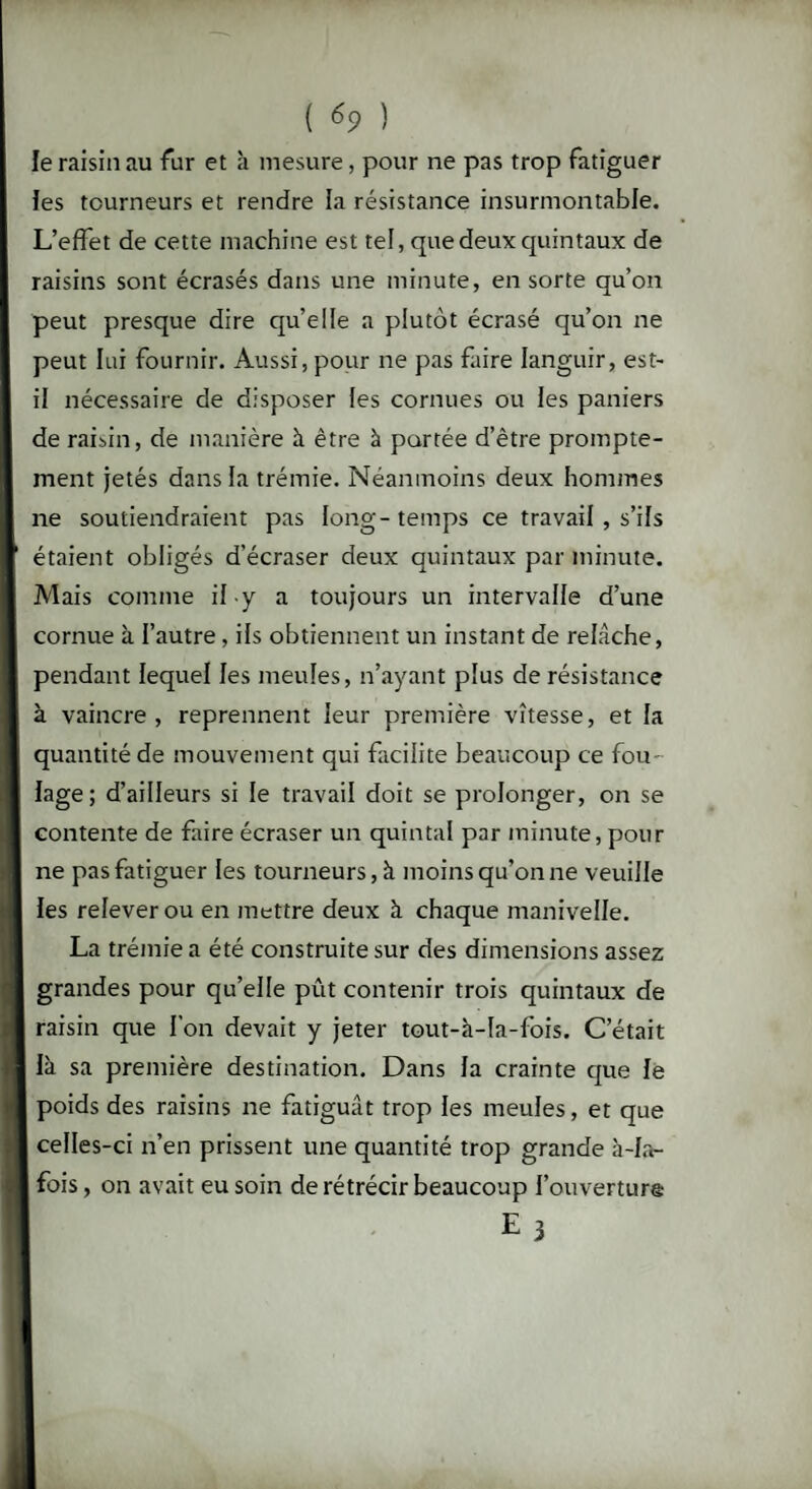 le raisin au fur et à mesure, pour ne pas trop fatiguer les tourneurs et rendre la résistance insurmontable. L’effet de cette machine est tel, que deux quintaux de raisins sont écrasés dans une minute, en sorte qu’on peut presque dire qu’elle a plutôt écrasé qu’on ne peut lui fournir. Aussi, pour ne pas faire languir, est- il nécessaire de disposer les cornues ou les paniers de raisin, de manière à être à portée d’être prompte¬ ment jetés dans la trémie. Néanmoins deux hommes ne soutiendraient pas long-temps ce travail , s’ils étaient obligés d’écraser deux quintaux par minute. Mais comme il-y a toujours un intervalle d’une cornue à l’autre, ils obtiennent un instant de relâche, pendant lequel les meules, n’ayant plus de résistance à vaincre , reprennent leur première vitesse, et la quantité de mouvement qui facilite beaucoup ce fou¬ lage; d’ailleurs si le travail doit se prolonger, on se contente de faire écraser un quintal par minute, pour ne pas fatiguer les tourneurs, à moins qu’on ne veuille les relever ou en mettre deux à chaque manivelle. La trémie a été construite sur des dimensions assez grandes pour qu’elle pût contenir trois quintaux de raisin que l'on devait y jeter tout-à-la-fois. C’était là sa première destination. Dans la crainte que le poids des raisins ne fatiguât trop les meules, et que celles-ci n’en prissent une quantité trop grande à-la- fois , on avait eu soin de rétrécir beaucoup 1’ouverturô E 3