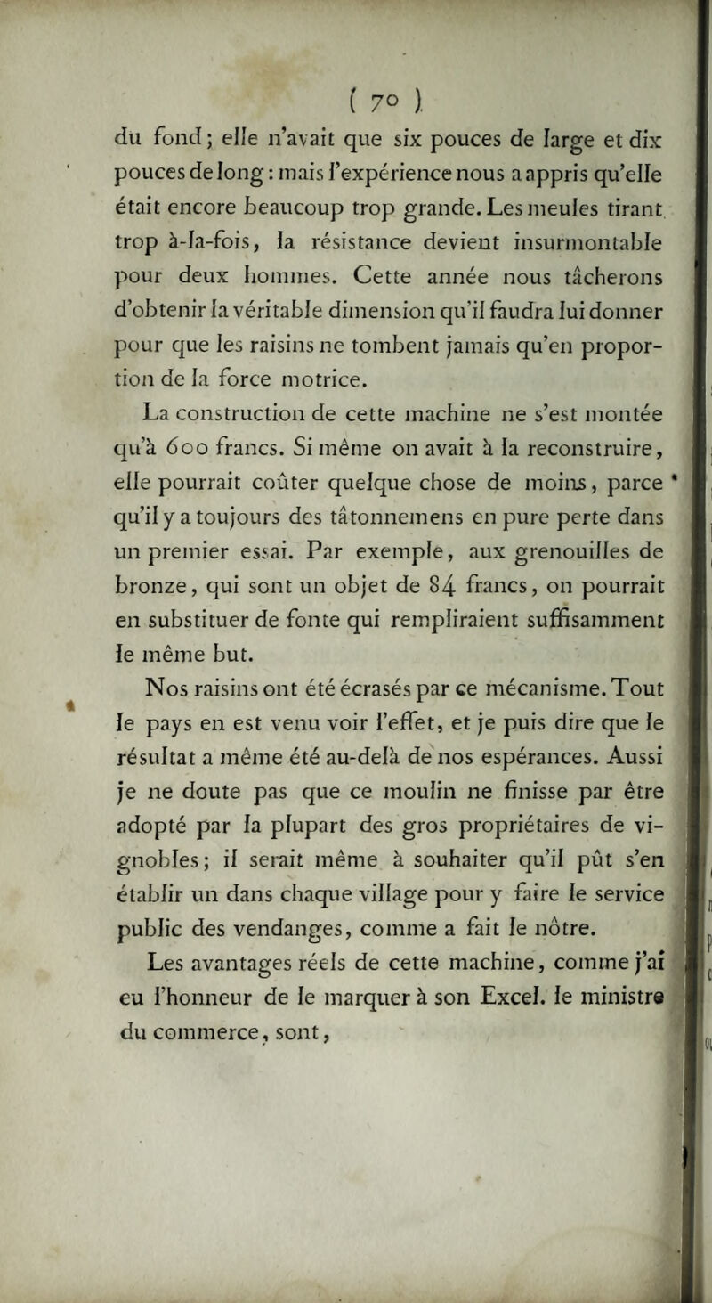 ( 7° ). du fond ; elle n’avait que six pouces de large et dix pouces de long : mais l'expérience nous a appris qu’elle était encore beaucoup trop grande. Les meules tirant trop à-Ia-fois, la résistance devient insurmontable pour deux hommes. Cette année nous tâcherons d’obtenir la véritable dimension qu'il faudra lui donner pour que les raisins ne tombent jamais qu’en propor¬ tion de la force motrice. La construction de cette machine ne s’est montée qu’à 600 francs. Si même on avait à la reconstruire, elle pourrait coûter quelque chose de moins, parce * qu’il y a toujours des tâtonnemens en pure perte dans un premier essai. Par exemple, aux grenouilles de bronze, qui sont un objet de 84 francs, on pourrait en substituer de fonte qui rempliraient suffisamment le même but. Nos raisins ont été écrasés par ce mécanisme. Tout le pays en est venu voir l’effet, et je puis dire que le résultat a même été au-delà de nos espérances. Aussi je ne doute pas que ce moulin ne finisse par être adopté par la plupart des gros propriétaires de vi¬ gnobles; il serait même à souhaiter qu’il pût s’en établir un dans chaque village pour y faire le service public des vendanges, comme a fait le nôtre. Les avantages réels de cette machine, comme j’ai eu l’honneur de le marquer à son Excel, le ministre du commerce, sont,
