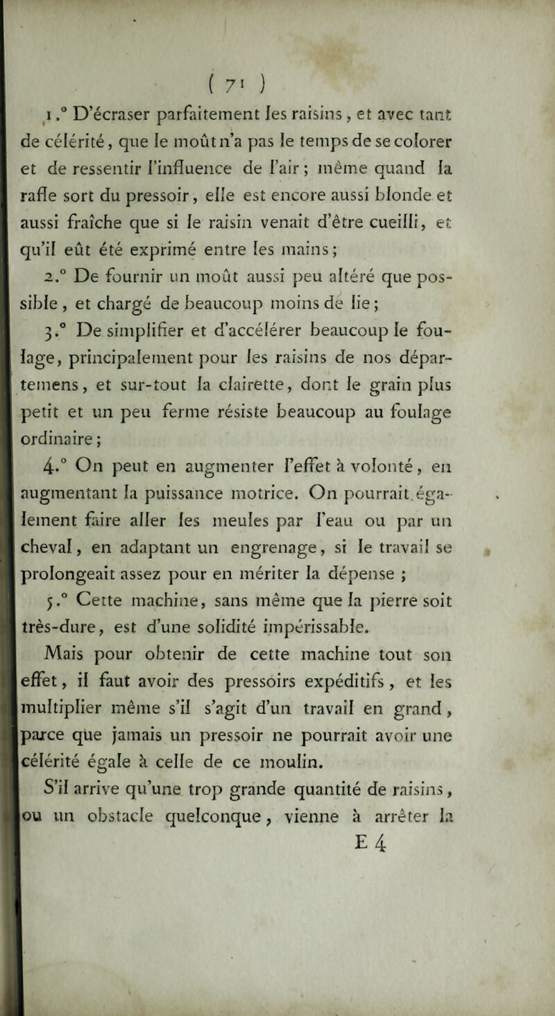 ( 7' ) i,° D’écraser parfaitement les raisins, et avec tant de célérité, que le moût n’a pas le temps de se colorer et de ressentir l’influence de l’air ; meme quand la rafle sort du pressoir, elle est encore aussi blonde et aussi fraîche que si le raisin venait d’être cueilli, et qu’il eût été exprimé entre les mains; 2.0 De fournir un moût aussi peu altéré que pos¬ sible , et chargé de beaucoup moins de lie ; 3.0 De simplifier et d’accélérer beaucoup le fou¬ lage, principalement pour les raisins de nos dépar- temens, et sur-tout la clairette, dont le grain plus petit et un peu ferme résiste beaucoup au foulage ordinaire ; 4.° On peut en augmenter l’effet à volonté, en augmentant la puissance motrice. On pourrait éga¬ lement faire aller les meules par l’eau ou par un cheval, en adaptant un engrenage, si le travail se prolongeait assez pour en mériter la dépense ; 5.0 Cette machine, sans même que la pierre soit très-dure, est d’une solidité impérissable. Mais pour obtenir de cette machine tout son effet, il faut avoir des pressoirs expéditifs , et les multiplier même s’il s’agit d’un travail en grand, parce que jamais un pressoir ne pourrait avoir une [célérité égale k celle de ce moulin. S’il arrive qu’une trop grande quantité de raisins, ou un obstacle quelconque, vienne à arrêter la E4