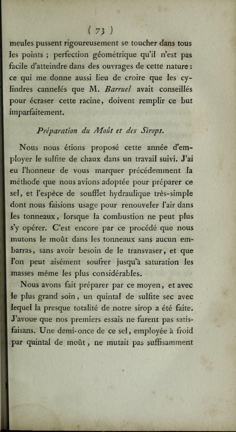 meules pussent rigoureusement se toucher dans tous les points ; perfection géométrique qu’il n’est pas facile d’atteindre dans des ouvrages de cette nature : ce qui me donne aussi lieu de croire que les cy¬ lindres cannelés que M. Barruel avait conseillés pour écraser cette racine, doivent remplir ce but imparfaitement. Préparation du Aioût et des Sirops. Nous nous étions proposé cette année d’em¬ ployer le sulfite de chaux dans un travail suivi. J’ai eu l’honneur de vous marquer précédemment la méthode que nous avions adoptée pour préparer ce sel, et l’espèce de soufflet hydraulique très-simple dont nous faisions usage pour renouveler l’air dans les tonneaux, lorsque la combustion ne peut plus s’y opérer. C’est encore par ce procédé que nous mutons le moût dans les tonneaux sans aucun em¬ barras, sans avoir besoin de le transvaser, et que l’on peut aisément soufrer jusqu’à saturation les masses même les plus considérables. Nous avons fait préparer par ce moyen, et avec le plus grand soin, un quintal de sulfite sec avec lequel la presque totalité de notre sirop a été faite. J’avoue que nos premiers essais ne furent pas satis- faisans. Une demi-once de ce sel, employée à froid par quintal de moût, ne mutait pas suffisamment