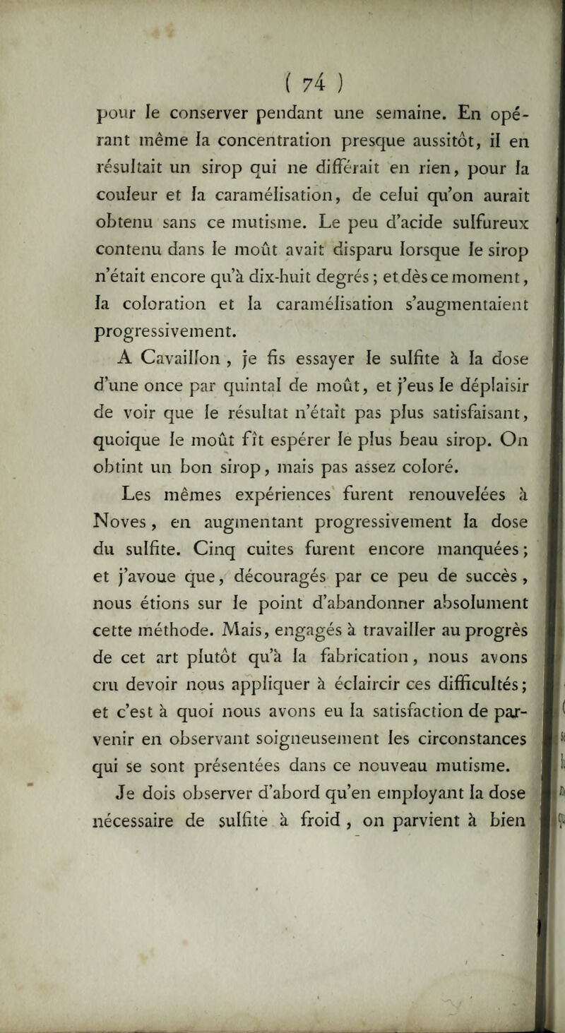 pour le conserver pendant une semaine. En opé¬ rant même la concentration presque aussitôt, il en résultait un sirop qui ne différait en rien, pour la couleur et la caramélisation, de celui qu’on aurait obtenu sans ce mutisme. Le peu d’acide sulfureux contenu dans le moût avait disparu lorsque le sirop n’était encore qu’à dix-huit degrés ; et dès ce moment, la coloration et la caramélisation s’augmentaient progressivement. A Cavaillon , je fis essayer le sulfite à la dose d’une once par quintal de moût, et j’eus le déplaisir de voir que le résultat n’était pas plus satisfaisant, quoique le moût fît espérer le plus beau sirop. On obtint un bon sirop, mais pas assez coloré. Les mêmes expériences furent renouvelées à Noves, en augmentant progressivement la dose du sulfite. Cinq cuites furent encore manquées ; et j’avoue que, découragés par ce peu de succès , nous étions sur le point d’abandonner absolument cette méthode. Mais, engagés à travailler au progrès de cet art plutôt qu’à la fabrication, nous avons cru devoir nous appliquer à éclaircir ces difficultés ; et c’est à quoi nous avons eu la satisfaction de par¬ venir en observant soigneusement les circonstances qui se sont présentées dans ce nouveau mutisme. Je dois observer d’abord qu’en employant la dose nécessaire de sulfite à froid , on parvient à bien