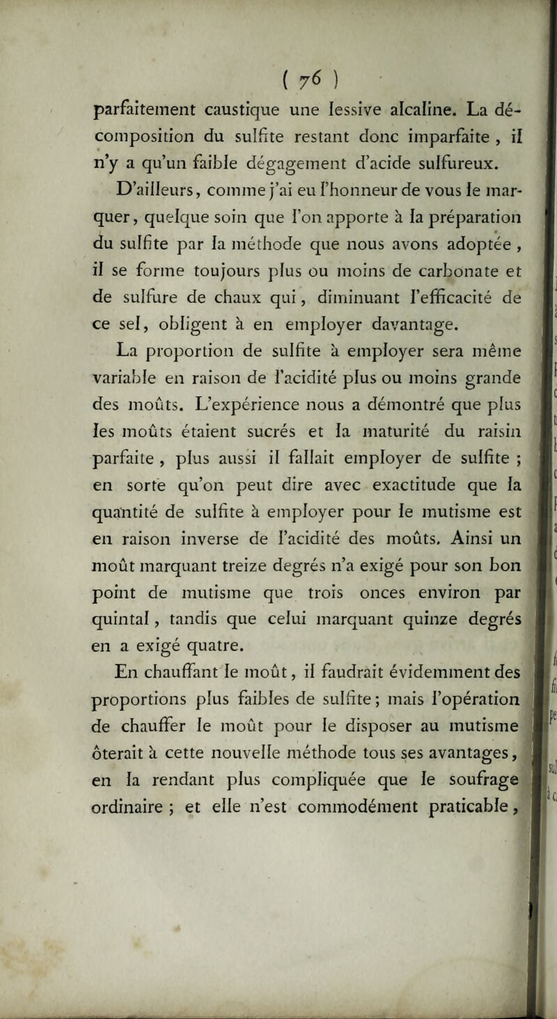 ( 7^ ) parfaitement caustique une lessive alcaline. La dé¬ composition du sulfite restant donc imparfaite , il n’y a qu’un faible dégagement d’acide sulfureux. D’ailleurs, comme j’ai eu l’honneur de vous le mar¬ quer , quelque soin que l’on apporte à la préparation du sulfite par la méthode que nous avons adoptée , il se forme toujours plus ou moins de carbonate et de sulfure de chaux qui, diminuant l’efificacité de ce sel, obligent à en employer davantage. La proportion de sulfite à employer sera même variable en raison de l’acidité plus ou moins grande des moûts. L’expérience nous a démontré que plus les moûts étaient sucrés et la maturité du raisin parfaite , plus aussi il fallait employer de sulfite ; en sorte qu’on peut dire avec exactitude que la quantité de sulfite à employer pour le mutisme est en raison inverse de l’acidité des moûts. Ainsi un moût marquant treize degrés n’a exigé pour son bon point de mutisme que trois onces environ par quintal, tandis que celui marquant quinze degrés en a exigé quatre. En chauffant le moût, il faudrait évidemment des proportions plus faibles de sulfite ; mais l’opération de chauffer le moût pour le disposer au mutisme ôterait à cette nouvelle méthode tous ses avantages, en la rendant plus compliquée que le soufrage ordinaire ; et elle n’est commodément praticable,