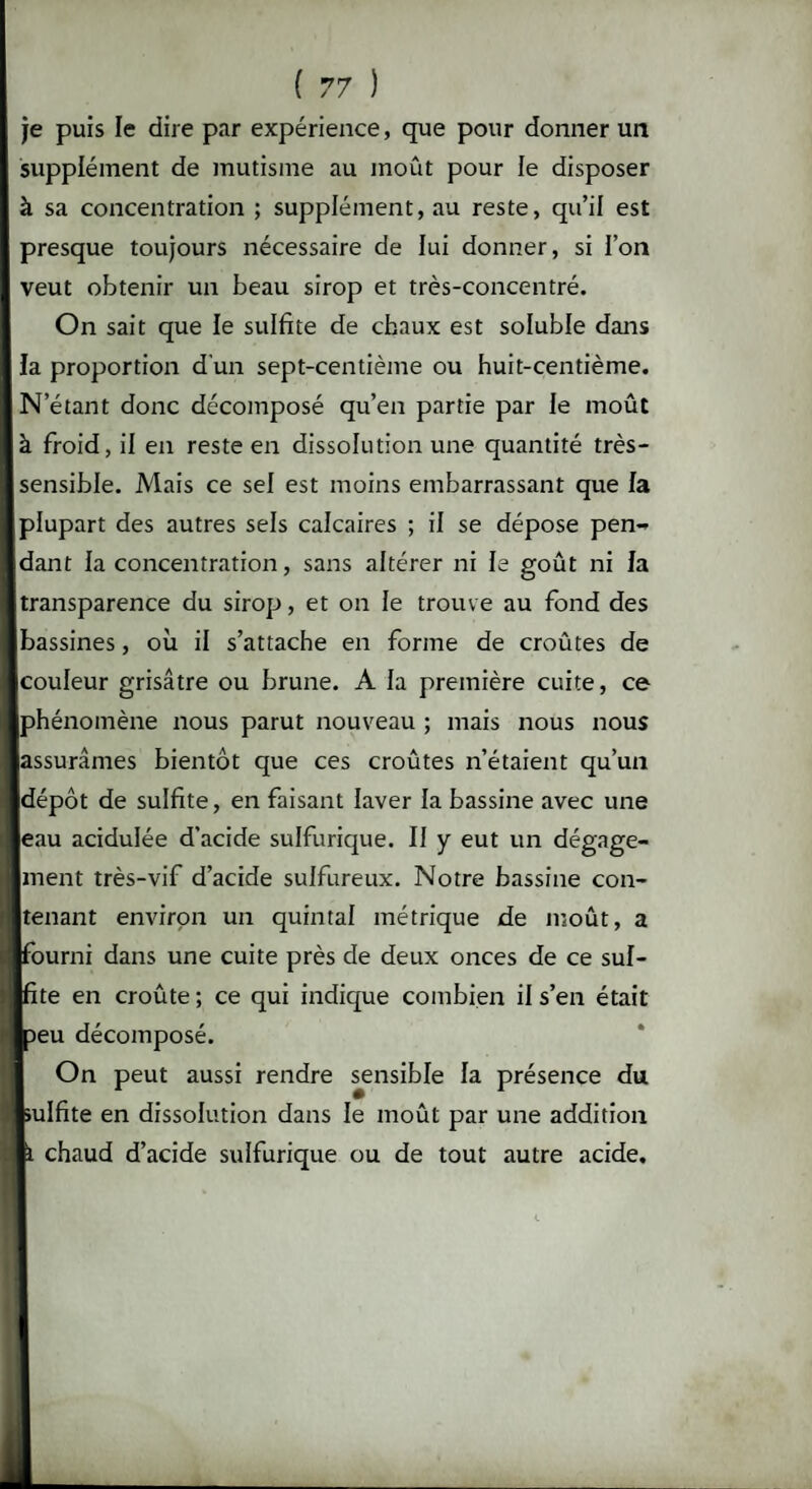 je puis le dire par expérience, que pour donner un supplément de mutisme au moût pour le disposer à sa concentration ; supplément, au reste, qu’il est presque toujours nécessaire de lui donner, si l’on veut obtenir un beau sirop et très-concentré. On sait que le sulfite de chaux est soluble dans la proportion d'un sept-centième ou huit-centième. N étant donc décomposé qu’en partie par le moût à froid, il en reste en dissolution une quantité très- sensible. Mais ce sel est moins embarrassant que fa plupart des autres sels calcaires ; il se dépose pen¬ dant la concentration, sans altérer ni le goût ni la transparence du sirop, et on le trouve au fond des bassines, où il s’attache en forme de croûtes de couleur grisâtre ou brune. A la première cuite, ce phénomène nous parut nouveau ; mais nous nous assurâmes bientôt que ces croûtes n’étaient qu’un dépôt de sulfite, en faisant laver la bassine avec une eau acidulée d'acide sulfurique. Il y eut un dégage¬ ment très-vif d’acide sulfureux. Notre bassine con¬ tenant environ un quintal métrique de moût, a fourni dans une cuite près de deux onces de ce sul- ite en croûte ; ce qui indique combien il s’en était Deu décomposé. On peut aussi rendre sensible la présence du Sulfite en dissolution dans le moût par une addition chaud d’acide sulfurique ou de tout autre acide.