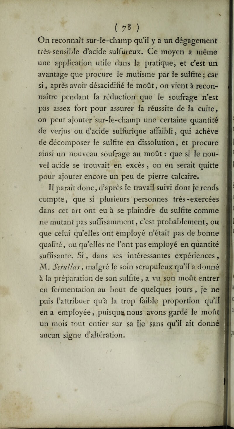 ( 7» ) On reconnaît sur-le-champ qu’il y a un dégagement très-sensible d’acide sulfureux. Ce moyen a même une application utile dans la pratique, et c’est un avantage que procure le mutisme par le sulfite; car si, après avoir désacidifié le moût, on vient à recon¬ naître pendant la réduction que le soufrage n’est pas assez fort pour assurer la réussite de la cuite, on peut ajouter sur-le-champ une certaine quantité de verjus ou d’acide sulfurique affaibli, qui achève de décomposer le sulfite en dissolution, et procure ainsi un nouveau soufrage au moût : que si le nou¬ vel acide se trouvait en excès , on en serait quitte pour ajouter encore un peu de pierre calcaire. II paraît donc, d’après le travail suivi dont je rends compte, que si plusieurs personnes très-exercées dans cet art ont eu à se plaindre du sulfite comme ne mutant pas suffisamment, c’est probablement, ou que celui quelles ont employé n’était pas de bonne qualité, ou quelles ne l’ont pas employé en quantité suffisante. Si, dans ses intéressantes expériences, M. Seru/las, malgré le soin scrupuleux qu’il a donné à la préparation de son sulfite, a vu son moût entrer en fermentation au bout de quelques jours , je ne puis l’attribuer qu’à la trop faible proportion qu’il en a employée, puisque nous avons gardé le moût un mois tout entier sur sa lie sans qu’il ait donné aucun signe d’altération.