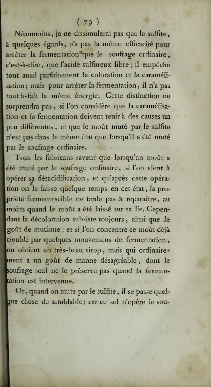 Néanmoins, je ne dissimulerai pas que le sulfite, à quelques égards, n’a pas la même efficacité pour arrêter la fermentation'que te soufrage ordinaire, c’est-à-dire, que l’acide sulfureux libre ; il empêche tout aussi parfaitement la coloration et la caraméli¬ sation; mais pour arrêter la fermentation, il n’a pas tout-à-fait ia même énergie. Cette distinction ne surprendra pas, si l’on considère que fa caramélisa¬ tion et la fermentation doivent tenir à des causes un peu différentes , et que le moût muté par le sulfite n’est pas dans le même état que lorsqu’il a été muté par le soufrage ordinaire. Tous les fabricans savent que lorsqu’un moût a été muté par le soufrage ordinaire, si l’on vient à opérer sa désacidification, et qu’après cette opéra¬ tion on le laisse quelque temps en cet état, la pro- priété fermentescible ne tarde pas à reparaître, au moins quand le moût a été laissé sur sa lie. Cepen¬ dant la décoloration subsiste toujours , ainsi que le goût de mutisme ; et si l’on concentre ce moût déjà troublé par quelques inouvemens de fermentation, Ion obtient un très-beau sirop, mais qui ordinaire- bnent a un goût de manne désagréable , dont le Isoufrage seul ne le préserve pas quand la fermen¬ tation est intervenue. Or, quand on mute par le sulfite, il se passe quel¬ que chose de semblable ; car ce sel n’opère le sou-