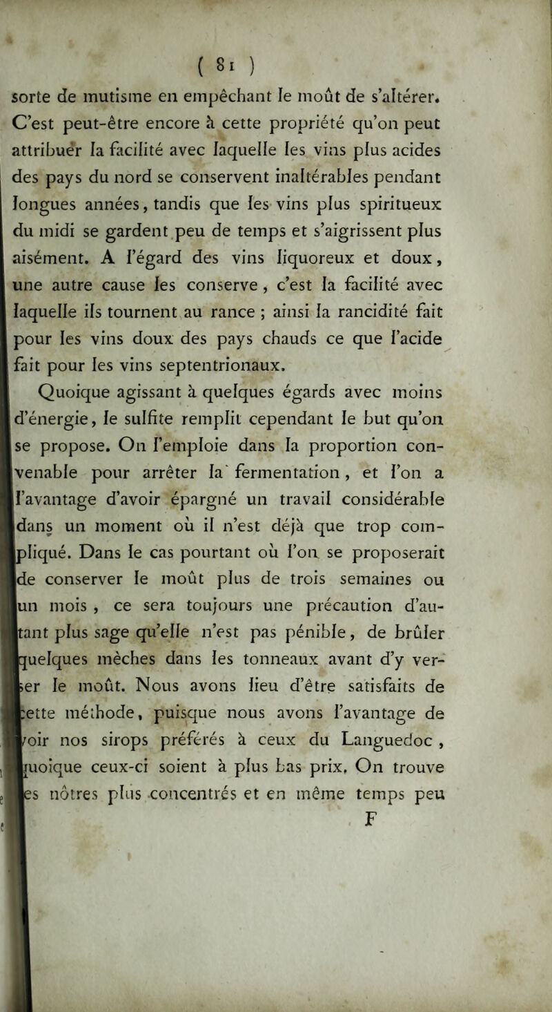 sorte de mutisme en empêchant le moût de s’altérer. C’est peut-être encore à cette propriété qu’on peut attribuer la facilité avec laquelle les vins plus acides des pays du nord se conservent inaltérables pendant longues années, tandis que les vins plus spiritueux du midi se gardent peu de temps et s’aigrissent plus aisément. A l’égard des vins liquoreux et doux, une autre cause les conserve , c’est la facilité avec laquelle ils tournent au rance ; ainsi la rancidité fait pour les vins doux des pays chauds ce que l’acide fait pour les vins septentrionaux. Quoique agissant à quelques égards avec moins d’énergie, le sulfite remplit cependant le but qu’on jse propose. On l’emploie dans la proportion con¬ venable pour arrêter la fermentation, et l’on a ll’avantage d’avoir épargné un travail considérable dans un moment où il n’est déjà que trop coin- >liqué. Dans le cas pourtant où l’on, se proposerait Ide conserver le moût plus de trois semaines ou |un mois , ce sera toujours une précaution d’au¬ tant plus sage qu’elle n’est pas pénible, de brûler [uelques mèches dans les tonneaux avant d’y ver¬ ger le moût. Nous avons lieu d’être satisfaits de tette méthode, puisque nous avons l’avantage de toir nos sirops préférés à ceux du Languedoc , moique ceux-ci soient à plus Las prix. On trouve ;s nôtres plus concentrés et en même temps peu F