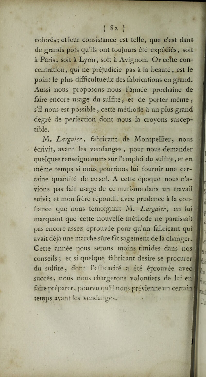 colorés; et leur consistance est telle, que c’est dans de grands pots qu’ils ont toujours été expédiés, soit à Paris, soit à Lyon , soit à Avignon. Or cette con¬ centration, qui ne préjudicie pas à la beauté, est le point le plus difficultueüx des fabrications en grand. Aussi nous proposons-nous l’année prochaine de faire encore usage du sulfite, et de porter même , s’il nous est possible , cette méthode à un plus grand degré de perfection dont nous la croyons suscep¬ tible. M. Larguier, fabricant de Montpellier, nous écrivit, avant les vendanges , pour nous demander quelques renseignemens sur l’emploi du sulfite, et en même temps si nous pourrions lui fournir une cer¬ taine quantité de ce sel. A cette époque nous n’a¬ vions pas fait usage de ce mutisme dans un travail suivi ; et mon frère répondit avec prudence à la con¬ fiance que nous témoignait M. Larguier, en lui marquant que cette nouvelle méthode ne paraissait pas encore assez éprouvée pour qu’un fabricant qui avait déjà une marche sûre fît sagement de la changer. Cette année nous serons moins timides dans nos conseils ; et si quelque fabricant desire se procurer du sulfite, dont l'efficacité a été éprouvée avec succès, nous nous chargerons volontiers de lui en faire préparer, pourvu qu’il nous prévienne un certain I temps avant les vendanges.