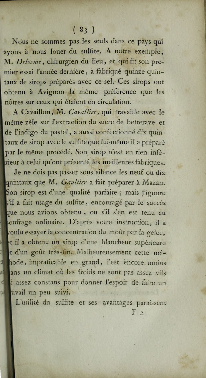 Nous ne sommes pas les seuls dans ce pays qui ayons à nous louer du sulfite. A notre exemple, M. Delosme, chirurgien du lieu, et qui fit son pre¬ mier essai l’année dernière, a fabriqué quinze quin¬ taux de sirops préparés avec ce sel. Ces sirops ont obtenu à Avignon la même préférence que les nôtres sur ceux qui étaient en circulation. A Cavaillon, M. Caval lier, qui travaille avec le même zèle sur l’extraction du sucre de betterave et de l’indigo du pastel, a aussi confectionné dix quin¬ taux de sirop avec le sulfite que lui-même il a préparé [par le même procédé. Son sirop n’est en rien infé¬ rieur à celui qu’ont présenté les meilleures fabriques. Je ne dois pas passer sous silence les neuf ou dix [uintaux que M. Gaultier a fait préparer à Mazan. ion sirop est d’une qualité parfaite ; mais j’ignore s’il a fait usage du sulfite, encouragé par le succès [ue nous avions obtenu , ou s’il s’en est tenu au soufrage ordinaire. D’après votre instruction, il a mulu essayer la concentration du moût par la gelée, ;t il a obtenu un sirop d’une blancheur supérieure rt d’un goût très-fin. Malheureusement cette mé- lode, impraticable en grand, l’est encore moins lans un climat où les froids ne sont pas assez vifs |i assez constans pour donner l’espoir de faire un ravail un peu suivi. L'utilité du sulfite et ses avantages paraissent F 2