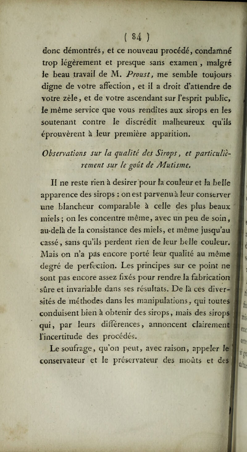 donc démontrés, et ce nouveau procédé, condamné trop légèrement et presque sans examen , malgré le beau travail de M. Proust, me semble toujours digne de votre affection, et il a droit d’attendre de votre zèle, et de votre ascendant sur l’esprit public, le même service que vous rendîtes aux sirops en les soutenant contre le discrédit malheureux qu'ils éprouvèrent à leur première apparition. Observations sur la qualité des Sirops, et particuliè¬ rement sur le août de Mutisme, II ne reste rien à desirer pour la couleur et la belle apparence des sirops : on est parvenuà leur conserver une blancheur comparable à celle des plus beaux miels ; on les concentre même, avec un peu de soin, au-delà de la consistance des miels, et même jusqu’au cassé, sans qu’ils perdent rien de leur belle couleur. Mais on n’a pas encore porté leur qualité au même degré de perfection. Les principes sur ce point ne sont pas encore assez fixés pour rendre la fabrication sûre et invariable dans ses résultats. De là ces diver¬ sités de méthodes dans les manipulations, qui toutes conduisent bien à obtenir des sirops, mais des sirops qui, par leurs différences, annoncent clairement l'incertitude des procédés. Le soufrage, qu’on peut, avec raison, appeler le conservateur et le préservateur des moûts et des etjf I tf!!c IFP* Ûl/fii.