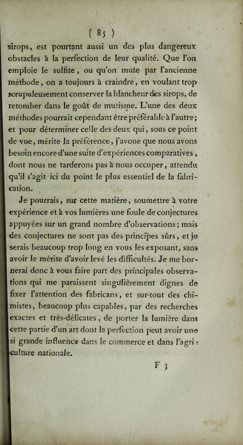 I b5 ) sirops, est pourtant aussi un des plus dangereux: obstacles à la perfection de leur qualité. Que l’on emploie le sulfite , ou qu’on mute par l’ancienne méthode, on a toujours à craindre, en voulant trop scrupuleusement conserver fa blancheur des sirops, de retomber dans le soût de mutisme. L’une des deux méthodes pourrait cependant être préférable à l’autre; et pour déterminer ceile des deux qui, sous ce point de vue, mérite la préférence, j’avoue que nous avons besoin encore d’une suite d’expériences comparatives , dont nous ne tarderons pas à nous occuper, attendu qu’il s’agit ici du point le plus essentiel de la fabri¬ cation. Je pourrais, sur cette matière, soumettre à votre expérience et à vos lumières une foule de conjectures appuyées sur un grand nombre d’observations; mais des conjectures ne sont pas des principes sûrs, et je serais beaucoup trop long en vous les exposant, sans avoir le mérite d’avoir levé les difficultés. Je me bor¬ nerai donc à vous faire part des principales observa¬ tions qui me paraissent singulièrement dignes de fixer l’attention des fabricans, et sur-tout des chi¬ mistes, beaucoup plus capables, par des recherches exactes et très-délicates, de porter la lumière dans cette partie d’un art dont la perfection peut avoir une si grande influence dans le commerce et dans l’agrii Iculture nationale.