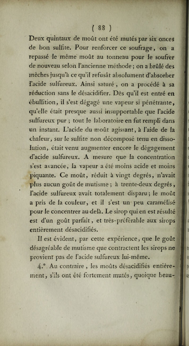 Deux quintaux de moût ont été mutés par six onces de bon sulfite. Pour renforcer ce soufrage, on a repassé le même moût au tonneau pour ie soufrer de nouveau selon l’ancienne méthode ; on a brûlé des mèches jusqu’à ce qu’il refusât absolument d’absorber l’acide sulfureux. Ainsi saturé , on a procédé à sa réduction sans le désacidifier. Dès qu’il est entré en ébullition, il s’est dégagé une vapeur si pénétrante, qu’elle était presque aussi insupportable que l’acide sulfureux pur ; tout le laboratoire en fut rempli dans un instant. L’acide du moût agissant, à l’aide de la chaleur, sur le sulfite non décomposé tenu en disso¬ lution, était venu augmenter encore le dégagement d’acide sulfureux. A mesure que la concentration s’est avancée, la vapeur a été moins acide et moins piquante. Ce moût, réduit à vingt degrés, n’avait plus aucun goût de mutisme ; à trente-deux degrés , l’acide sulfureux avait totalement disparu; le moût a pris de la couleur, et il s’est un peu caramélisé pour le concentrer au-delà. Le sirop qui en est résulté est d’un goût parfait, et très-préférable aux sirops entièrement désacidifiés. II est évident, par cette expérience, que le goût désagréable de mutisme que contractent les sirops ne provient pas de l’acide sulfureux lui-même. 4.° Au contraire , les moûts désacidifiés entière¬ ment, s’ils ont été fortement mutés, quoique beau-