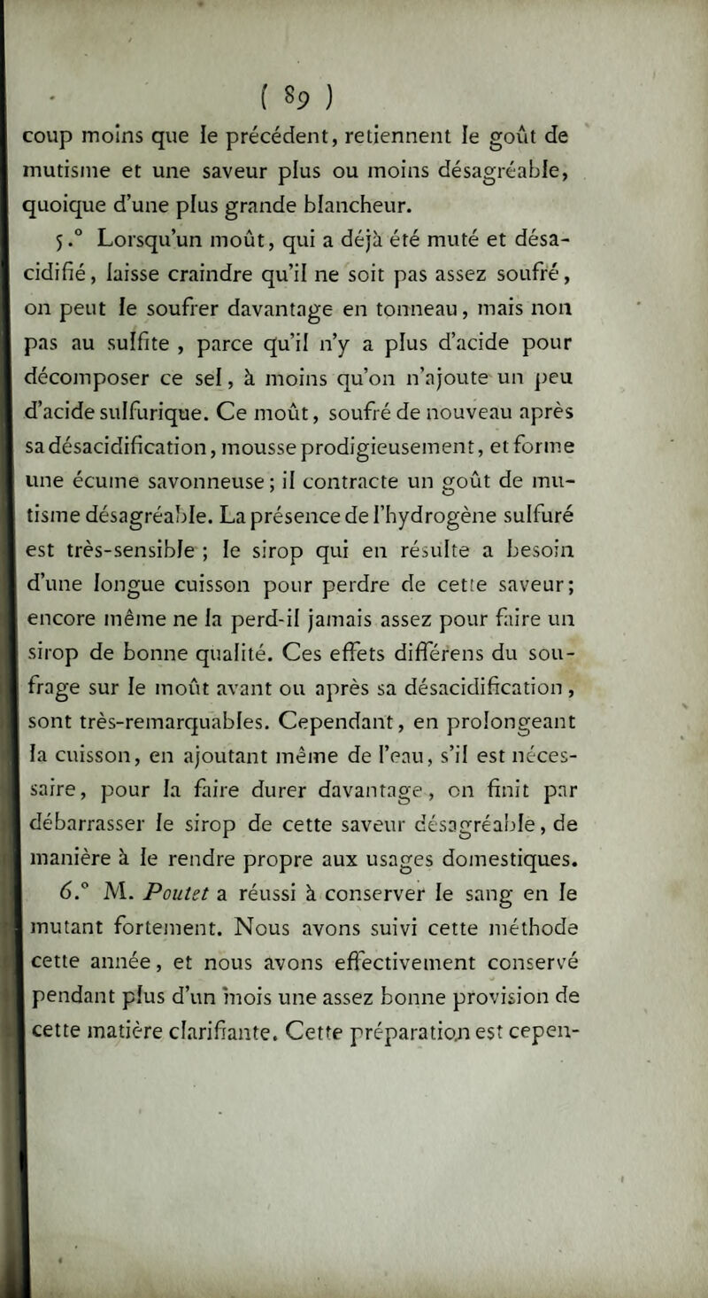( $9 ) coup moins que le précédent, retiennent le goût de mutisme et une saveur plus ou moins désagréable, quoique d’une plus grande blancheur. 5.0 Lorsqu’un moût, qui a déjà été muté et désa- cidifié, laisse craindre qu’il ne soit pas assez soufré, on peut le soufrer davantage en tonneau, mais non pas au sulfite , parce qu’il n’y a plus d’acide pour décomposer ce sel, à moins qu’on n’ajoute un peu d’acide sulfurique. Ce moût, soufré de nouveau après sa désacidification, mousse prodigieusement, et forme une écume savonneuse; il contracte un goût de mu¬ tisme désagréable. La présence de l’hydrogène sulfuré est très-sensible ; le sirop qui en résulte a besoin d’une longue cuisson pour perdre de cet:e saveur; encore même ne la perd-il jamais assez pour faire un sirop de bonne qualité. Ces effets différens du sou¬ frage sur le moût avant ou après sa désacidification , sont très-remarquables. Cependant, en prolongeant la cuisson, en ajoutant même de l’eau, s’il est néces¬ saire, pour la faire durer davantage, on finit par débarrasser le sirop de cette saveur désagréable, de manière à le rendre propre aux usages domestiques. 6.° M. Poulet a réussi à conserver le sang en le mutant fortement. Nous avons suivi cette méthode cette année, et nous avons effectivement conservé pendant plus d’un mois une assez bonne provision de cette matière clarifiante. Cette préparatio.n est cepen-