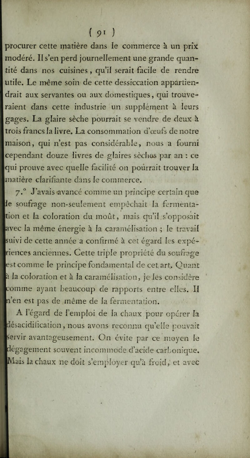 procurer cette matière dans le commerce à un prix modéré. II s’en perd journellement une grande quan¬ tité dans nos cuisines, qu’il serait facile de rendre utile. Le même soin de cette dessiccation appartien¬ drait aux servantes ou aux domestiques, qui trouve¬ raient dans cette industrie un supplément à leurs gages. La glaire sèche pourrait se vendre de deux à. trois francs la livre. La consommation d’œufs de notre maison, qui n’est pas considérable, nous a fourni cependant douze livres de glaires séchas par an : ce qui prouve avec quelle facilité on pourrait trouver la matière clarifiante dans le commerce. y.° J’avais-avancé comme un principe certain que le soufrage non-seulement empêchait la fermenta¬ tion et la coloration du moût, mais qu’il s’opposait avec la même énergie à la caramélisation ; le travail suivi de cette année a confirmé à cet égard les expé¬ riences anciennes. Cette triple propriété du soufrage est comme le principe fondamental de cet, art. Quant il la coloration et à la caramélisation, je les considère comme ayant beaucoup de rapports entre elles. Il n’en est pas de même de la fermentation. A l’égard de l’emploi de la chaux pour opérer la désacidification, nous avons reconnu qu’elle pouvait servir avantageusement. On évite par ce moyen le dégagement souvent incommode d’acide carbonique. Mais la chaux ne doit s’employer qu’à froid, et avec /