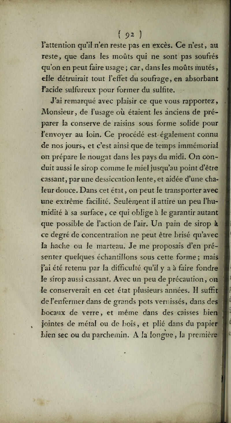 l’attention qu’il n’en reste pas en excès. Ce n’est, au reste, que dans les moûts qui ne sont pas soufrés qu’on en peut faire usage ; car, dans les moûts mutés, elle détruirait tout l’effet du soufrage, en absorbant l’acide sulfureux pour former du sulfite. J’ai remarqué avec plaisir ce que vous rapportez, Monsieur, de l’usage où étaient les anciens de pré¬ parer la conserve de raisins sous forme solide pour l’envoyer au loin. Ce procédé est également connu de nos jours-, et c’est ainsi que de temps immémorial on prépare le nougat dans les pays du midi. On con¬ duit aussi le sirop comme le miel jusqu’au point d’être cassant, par une dessiccation lente, et aidée d’une cha¬ leur douce. Dans cet état, on peut le transporter avec une extrême facilité. Seulement il attire un peu l’hu¬ midité à sa surface, ce qui oblige à le garantir autant que possible de l’action de l’air. Un pain de sirop à ce degré de concentration ne peut être brisé qu’avec la hache ou le marteau. Je me proposais d’en pré¬ senter quelques échantillons sous cette forme; mais j’ai été retenu par la difficulté qu’il y a à faire fondre le sirop aussi cassant. Avec un peu de précaution, on * le conserverait en cet état plusieurs années. II suffit de l’enfermer dans de grands pots vernissés, dans des bocaux de verre, et même dans des caisses bien jointes de métal ou de bois, et plié dans du papier bien sec ou du parchemin. A la longue, la première