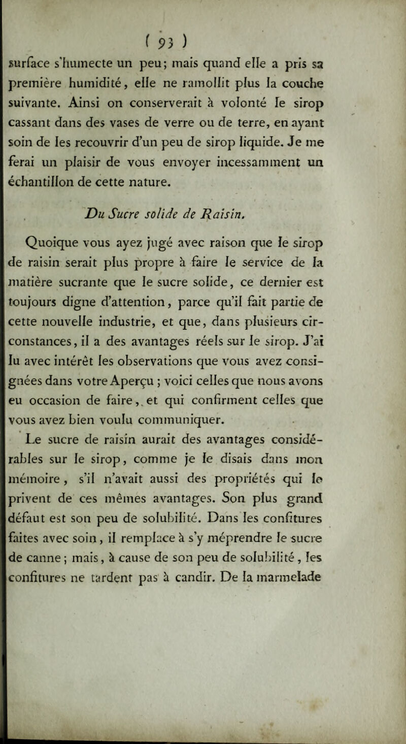 ( 9 3 ) surface s'humecte un peu; mais quand elle a pris sa première humidité, elle ne ramollit plus la couche suivante. Ainsi on conserverait à volonté le sirop cassant dans des vases de verre ou de terre, en ayant soin de les recouvrir d’un peu de sirop liquide. Je me ferai un plaisir de vous envoyer incessamment un échantillon de cette nature. Du Sucre solide de Raisin. Quoique vous ayez jugé avec raison que le sirop de raisin serait plus propre à faire le service de la matière sucrante que le sucre solide, ce dernier est toujours digne d’attention, parce qu’il fait partie de cette nouvelle industrie, et que, dans plusieurs cir¬ constances, il a des avantages réels sur le sirop. J’ai lu avec intérêt les observations que vous avez consi¬ gnées dans votre Aperçu ; voici celles que nous avons eu occasion de faire,, et qui confirment celles que vous avez bien voulu communiquer. Le sucre de raisin aurait des avantages considé¬ rables sur le sirop, comme je le disais dans mon mémoire, s’il n’avait aussi des propriétés qui le privent de ces mêmes avantages. Son plus grand défaut est son peu de solubilité. Dans les confitures faites avec soin , il remplace à s’y méprendre le sucre de canne ; mais, à cause de son peu de solubilité , les confitures ne tardent pas à candir. De la marmelade