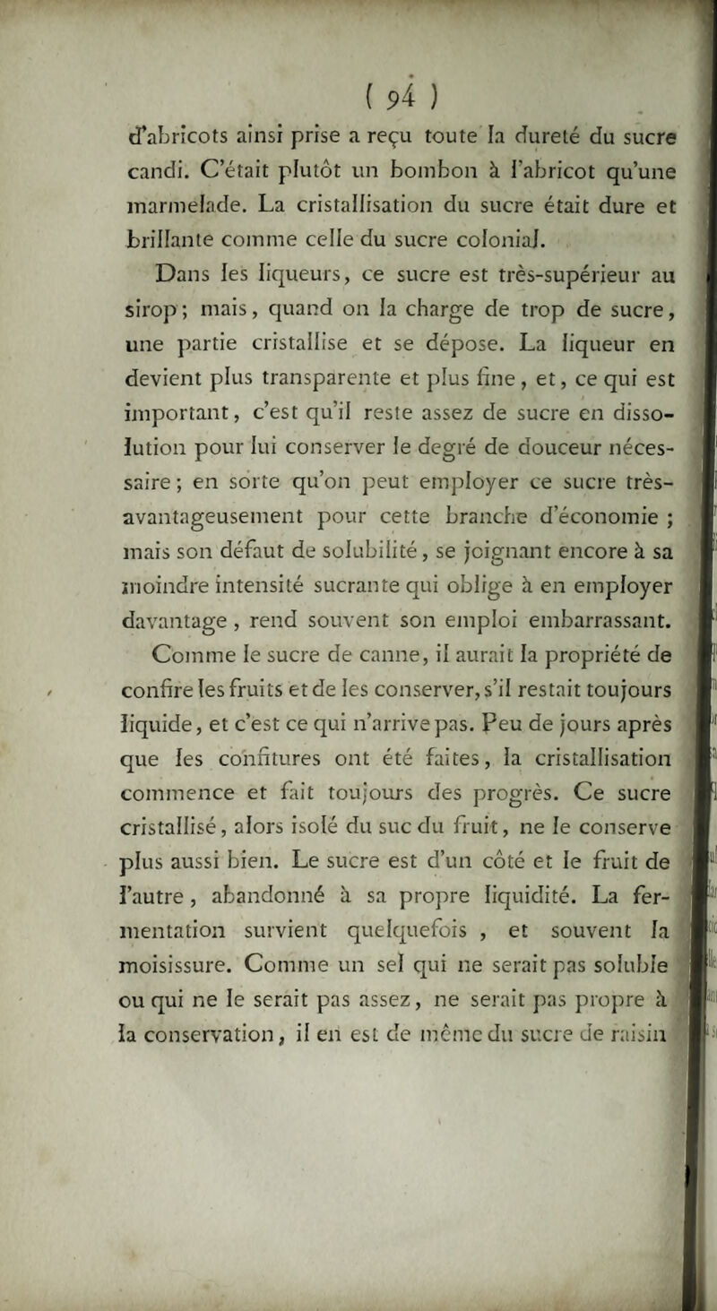 d’abricots ainsi prise a reçu toute la dureté du sucre candi. C’était plutôt un bombon à l’abricot qu’une marmelade. La cristallisation du sucre était dure et brillante comme celle du sucre colonial. Dans les liqueurs, ce sucre est très-supérieur au sirop ; mais, quand on la charge de trop de sucre, une partie cristallise et se dépose. La liqueur en devient plus transparente et plus fine, et, ce qui est important, c’est qu’il reste assez de sucre en disso¬ lution pour lui conserver le degré de douceur néces¬ saire ; en sorte qu’on peut employer ce sucre très- avantageusement pour cette branche d’économie ; mais son défaut de solubilité , se joignant encore à sa moindre intensité sucrante qui oblige à en employer davantage , rend souvent son emploi embarrassant. Comme le sucre de canne, il aurait la propriété de confire les fruits et de les conserver, s’il restait toujours liquide, et c’est ce qui n’arrive pas. Peu de jours après que les confitures ont été faites, la cristallisation commence et fait toujours des progrès. Ce sucre cristallisé, alors isolé du suc du fruit, ne le conserve plus aussi bien. Le sucre est d’un côté et le fruit de l’autre , abandonné à sa propre liquidité. La fer¬ mentation survient quelquefois , et souvent la moisissure. Comme un sel qui ne serait pas soluble ou qui ne le serait pas assez, ne serait pas propre à la conservation, il en est de même du sucre Je raisin