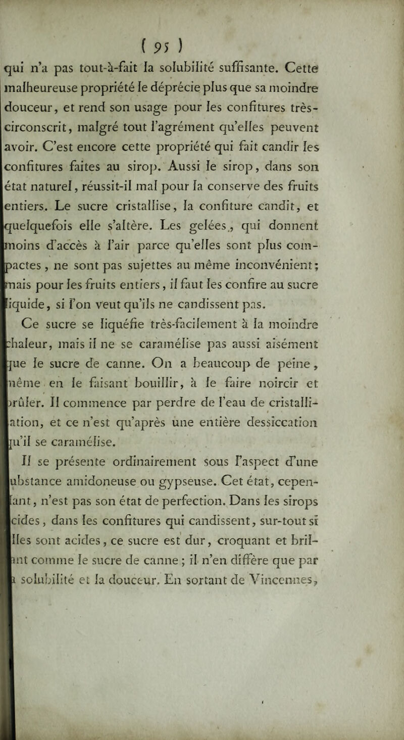 qui n’a pas tout-à-fait la solubilité suffisante. Cette malheureuse propriété le déprécie plus que sa moindre douceur, et rend son usage pour les confitures très- circonscrit, malgré tout l’agrément qu’elles peuvent avoir. C’est encore cette propriété qui fait candir les confitures faites au sirop. Aussi le sirop, dans son état naturel, réussit-il mal pour la conserve des fruits entiers. Le sucre cristallise, la confiture candit, et quelquefois elle s’altère. Les gelées., qui donnent moins d'accès à l’air parce qu’elles sont plus com¬ pactes , ne sont pas sujettes au même inconvénient; mais pour les fruits entiers , il faut les confire au sucre iquide, si l’on veut qu’ils ne candissent pas. Ce sucre se liquéfie très-facilement à la moindre :haleur, mais il ne se caramélise pas aussi aisément :jue le sucre de canne. On a beaucoup de peine, nême en le faisant bouillir, à le faire noircir et mûler. Il commence par perdre de l’eau de cristalli- ation, et ce n’est qu’après une entière dessiccation ju’il se caramélise. Il se présente ordinairement sous l’aspect d’une I ubstance amidoneuse ou gypseuse. Cet état, cepen- I fant, n’est pas son état de perfection. Dans les sirops I cides, dans les confitures qui candissent, sur-tout si I Iles sont acides, ce sucre est dur, croquant et bril- I tnt connue le sucre de canne ; il n’en diffère que par I i solubilité et la douceur. En sortant de Vinccnnes,