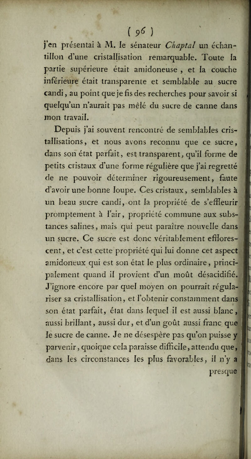 ( ^ ) j’en présentai à M. le sénateur Chaptal un échan¬ tillon d’une cristallisation remarquable. Toute la partie supérieure était amidoneuse , et la couche inférieure était transparente et semblable au sucre candi, au point que je fis des recherches pour savoir si quelqu’un n’aurait pas mêlé du sucre de canne dans mon travail. Depuis j’ai souvent rencontré de semblables cris¬ tallisations, et nous avons reconnu que ce sucre, dans son état parfait, est transparent, qu’il forme de petits cristaux d’une forme régulière que j’ai regretté de ne pouvoir déterminer rigoureusement, faute d’avoir une bonne loupe. Ces cristaux, semblables à un beau sucre candi, ont la propriété de s’effleurir promptement h l’air, propriété commune aux subs¬ tances salines, mais qui peut paraître nouvelle dans un sucre. Ce sucre est donc véritablement efîîores- cent, et c’est cette propriété qui lui donne cet aspect amidoneux qui est son état le plus ordinaire, princi¬ palement quand il provient d’un moût désacidifié. J’ignore encore par quel moyen on pourrait régula¬ riser sa cristallisation, et l’obtenir constamment dans son état parfait, état dans lequel il est aussi blanc, aussi brillant, aussi dur, et d’un goût aussi franc que le sucre de canne. Je ne désespère pas qu’on puisse y parvenir, quoique cela paraisse difficile, attendu que, dans les circonstances les plus favorables, il n’y a presque