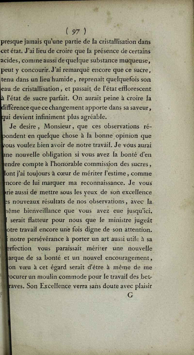 presque jamais qu’une partie de la cristallisation dans cet état. J’ai lieu de croire que la présence de certains acides, comme aussi de quelque substance muqueuse, peut y concourir. J’ai remarqué encore que ce sucre, tenu dans un lieu humide , reprenait quelquefois son eau de cristallisation, et passait de l’état efflorescent à l’état de sucre parfait. On aurait peine à croire la différence que ce changement apporte dans sa saveur, ç[ui devient infiniment plus agréable. Je desire , Monsieur, que ces observations ré¬ pondent en quelque chose à la bonne opinion que tous voulez bien avoir de notre travail. Je vous aurai \ • me nouvelle obligation si vous avez la bonté d’en endre compte à l’honorable commission des sucres , ont j’ai toujours à cœur de mériter l’estime, comme ncore de lui marquer ma reconnaissance. Je vous rie aussi de mettre sous les yeux de son excellence s nouveaux résultats de nos observations, avec la » ême bienveillance que vous avez eue jusqu’ici, serait flatteur pour nous que le ministre jugeât lotre travail encore une fois digne de son attention, notre persévérance à porter un art aussi utile h sa rfection vous paraissait mériter une nouvelle arque de sa bonté et un nouvel encouragement, on vœu à cet égard serait d’ètre à même de me ocurer un moulin commode pour le travail des bet- aves. Son Excellence verra sans doute avec plaisir G