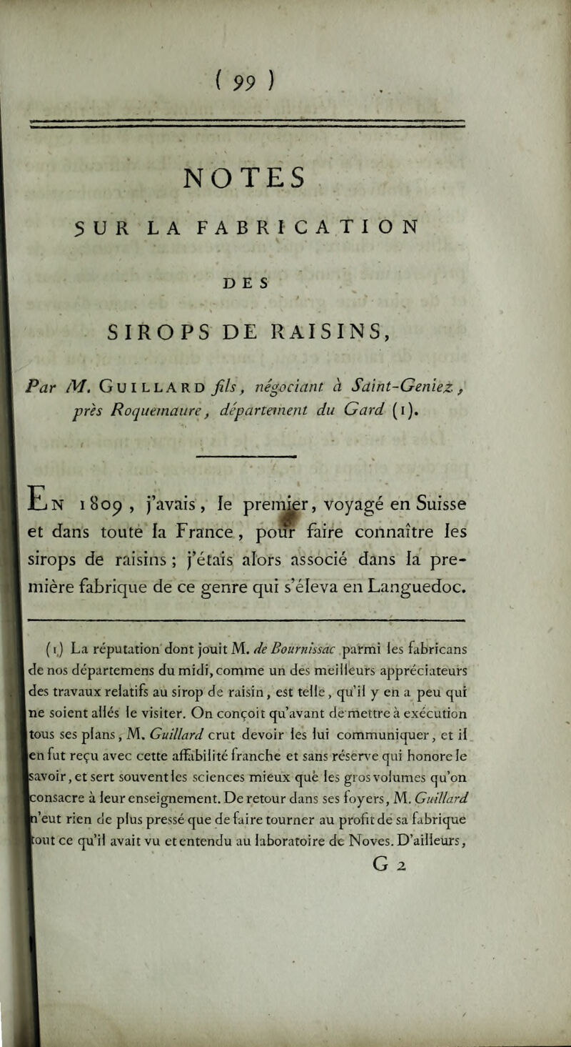 NOTES 5 U R LA FABRICATION DES SIROPS DE RAISINS, Par M. GuiLLARD fils, négociant à Saint-GenieZ, près Roquemaure, département du Gard (i). En iBop, j’avais, le premier, voyagé en Suisse et dans toute la France , pour faire connaître les sirops de raisins ; j’étais alors associé dans la pre¬ mière fabrique de ce genre qui s’éleva en Languedoc. ( i.) La réputation dont jouit M. de Bournissac parmi les fabricans de nos départemens du midi, comme un des meilleurs appréciateurs des travaux relatifs au sirop de raisin, est telle , qu’il y en a peu qui ne soient allés le visiter. On conçoit qu’avant de mettre à exécution [tous ses plans, M. Guillard crut devoir les lui communiquer, et il en fut reçu avec cette affabilité franche et sans réserve qui honore le Isavoir, et sert souventles sciences mieux que les grosvolumes qu’on [consacre à leur enseignement. De retour dans ses loyers, M. Guillard In’eut rien de plus pressé que de faire tourner au profit de sa fabrique ■ont ce qu’il avait vu et entendu au laboratoire de Noves. D’ailleurs, G 2