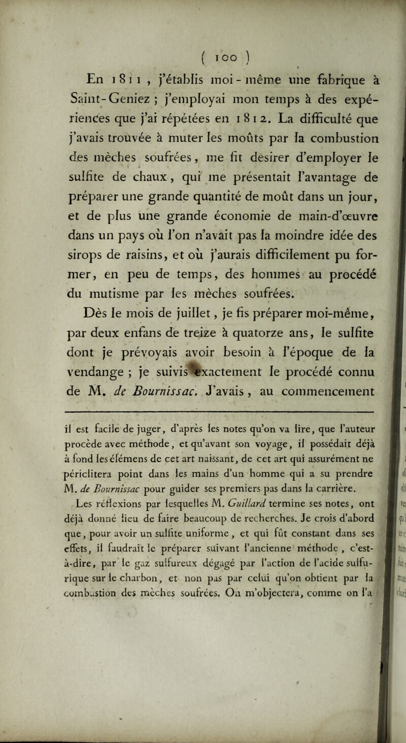 En i 8 i 1 , j’établis moi - même une fabrique à Saint-Geniez ; j’employai mon temps à des expé¬ riences que j’ai répétées en 1812. La difficulté que j’avais trouvée à muter les moûts par la combustion des mèches soufrées, me fit desirer d’employer le sulfite de chaux , qui me présentait l’avantage de préparer une grande quantité de moût dans un jour, et de plus une grande économie de main-d’œuvre dans un pays où l’on n’avait pas la moindre idée des sirops de raisins, et où j’aurais difficilement pu for¬ mer, en peu de temps, des hommes au procédé du mutisme par les mèches soufrées. Dès le mois de juillet, je fis préparer moi-même, par deux enfans de treize à quatorze ans, le sulfite dont je prévoyais avoir besoin h. l’époque de la vendange ; je suivis Exactement le procédé connu de M. de Bournissac. J'avais , au commencement il est facile de juger, d’après les notes qu’on va lire, que l’auteur procède avec méthode , et qu’avant son voyage, il possédait déjà à fond leséiémens de cet art naissant, de cet art qui assurément ne périclitera point dans les mains d’un homme qui a su prendre M. de Bournissac pour guider ses premiers pas dans la carrière. Les réflexions par lesquelles M. Guillard termine ses notes, ont déjà donné lieu de faire beaucoup de recherches. Je crois d’abord que, pour avoir un sulfite uniforme , et qui fût constant dans ses effets, il faudrait le préparer suivant l’ancienne méthode , c’est- à-dire, par le gaz sulfureux dégagé par l’action de l’acide sulfu¬ rique sur le charbon, et non pas par celui qu’on obtient par la combustion des mèches soufrées. On m’objectera, comme on l’a