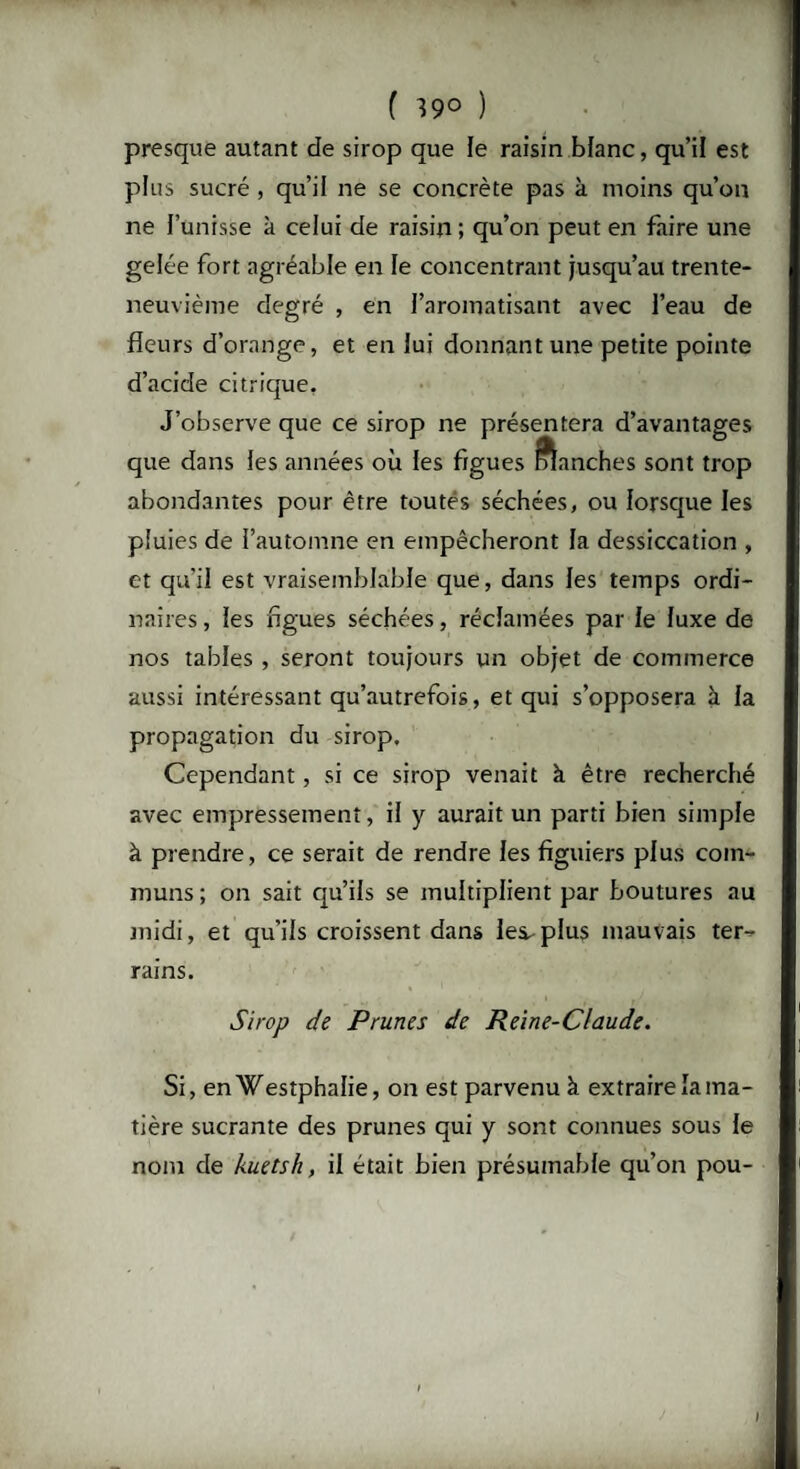 ( 39° ) presque autant de sirop que le raisin blanc, qu’il est plus sucré , qu’il ne se concrète pas à moins qu’on ne l’unisse k celui de raisin ; qu’on peut en faire une gelée fort agréable en le concentrant jusqu’au trente- neuvième degré , en l’aromatisant avec l’eau de fleurs d’orange, et en lui donnant une petite pointe d’acide citrique. J’observe que ce sirop ne présentera d’avantages que dans les années où les figues manches sont trop abondantes pour être toutes séchées, ou lorsque les pluies de l’automne en empêcheront la dessiccation , et qu'il est vraisemblable que, dans les temps ordi¬ naires , les figues séchées, réclamées par le luxe de nos tables , seront toujours un objet de commerce aussi intéressant qu’autrefois, et qui s’opposera à la propagation du sirop. Cependant, si ce sirop venait à être recherché avec empressement, il y aurait un parti bien simple à prendre, ce serait de rendre les figuiers plus com¬ muns ; on sait qu’ils se multiplient par boutures au midi, et qu’ils croissent dans les. plus mauvais ter¬ rains. Sirop de Prunes de Reine-Claude. Si, enWestphalie, on est parvenu à extraire la ma¬ tière sucrante des prunes qui y sont connues sous le nom de kuetsh, il était bien présumable qu’on pou-