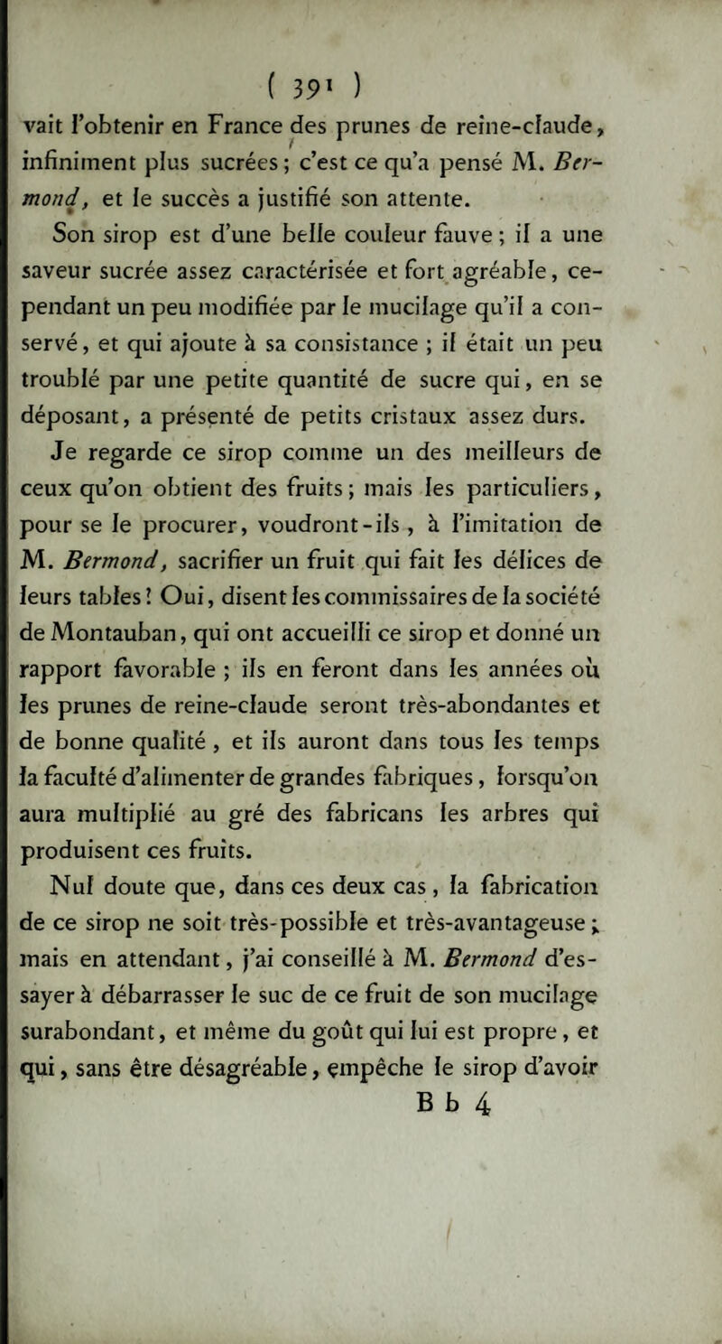 vait l’obtenir en France des prunes de reine-claude, infiniment plus sucrées ; c’est ce qu’a pensé M. Btr- mond, et le succès a justifié son attente. Son sirop est d’une belle couleur fauve ; il a une saveur sucrée assez caractérisée et fort agréable, ce¬ pendant un peu modifiée par le mucilage qu’il a con¬ servé, et qui ajoute à sa consistance ; if était un peu troublé par une petite quantité de sucre qui, en se déposant, a présenté de petits cristaux assez durs. Je regarde ce sirop comme un des meilleurs de ceux qu’on obtient des fruits; mais les particuliers, pour se le procurer, voudront-ils , à i’imitation de M. Bermond, sacrifier un fruit qui fait les délices de leurs tables! Oui, disent les commissaires de la société de Montauban, qui ont accueilli ce sirop et donné un rapport favorable ; ifs en feront dans les années où les prunes de reine-claude seront très-abondantes et de bonne qualité , et ifs auront dans tous les temps la faculté d’alimenter de grandes fabriques, lorsqu’on aura multiplié au gré des fabricans les arbres qui produisent ces fruits. Nul doute que, dans ces deux cas, la fabrication de ce sirop ne soit très-possible et très-avantageuse ; mais en attendant, j’ai conseillé à M. Bermond d’es¬ sayer à débarrasser le suc de ce fruit de son mucilage surabondant, et même du goût qui lui est propre, et qui, sans être désagréable, empêche le sirop d’avoir B b 4