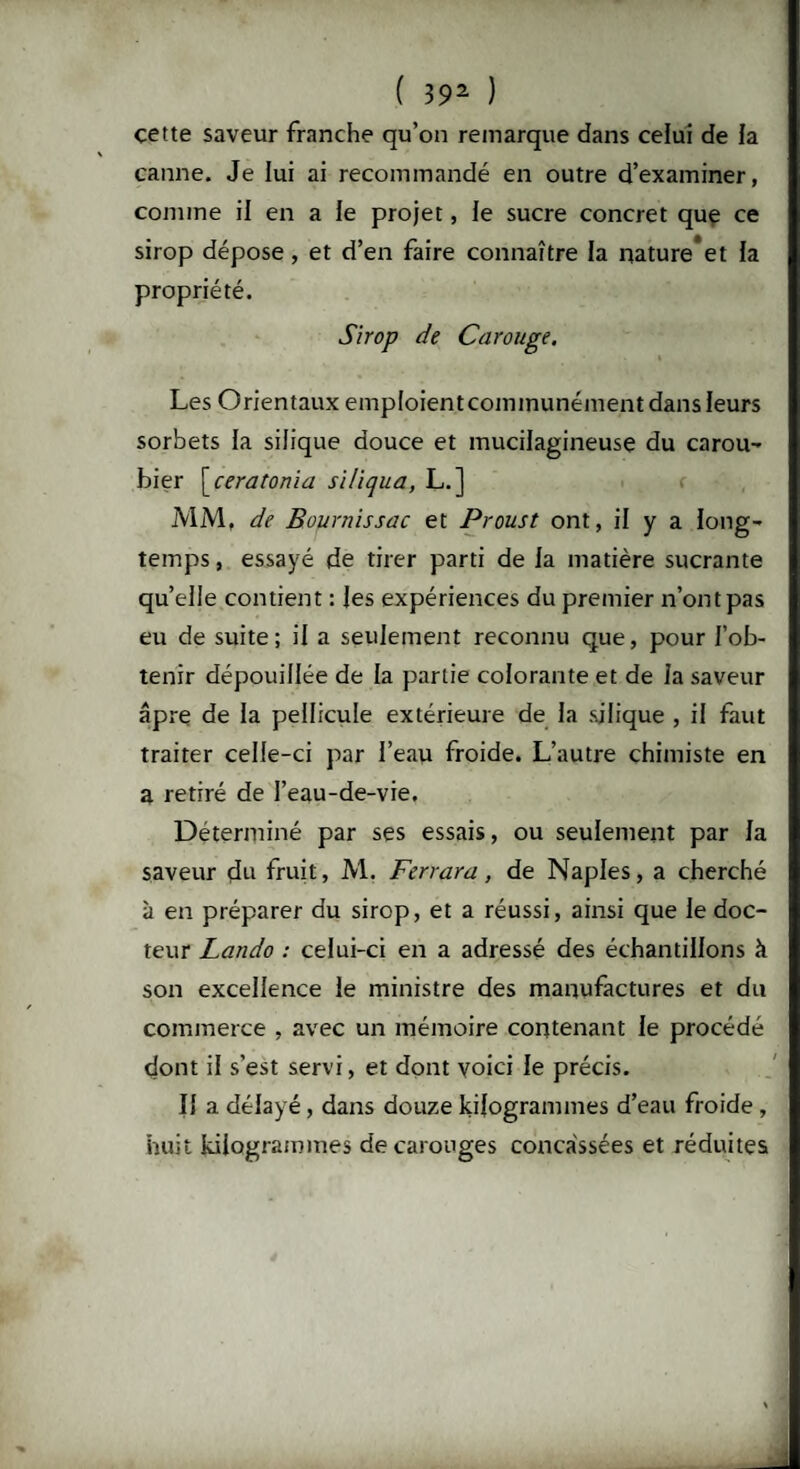 çette saveur franche qu’on remarque dans celui de ia canne. Je lui ai recommandé en outre d’examiner, comme il en a ie projet, le sucre concret que ce sirop dépose, et d’en faire connaître la nature*et la propriété. Sirop de Carouge. Les Orientaux emploientcommunément dans leurs sorbets la silique douce et inucilagineuse du carou- hier \_ceratonia siliqua, L.] MM, de Bournissac et Proust ont, il y a long¬ temps , essayé de tirer parti de 1a matière sucrante quelle contient : les expériences du premier n’ont pas eu de suite; il a seulement reconnu que, pour l’ob¬ tenir dépouillée de la partie colorante et de la saveur âpre de la pellicule extérieure de la sjlique , il faut traiter celle-ci par l’eau froide. L’autre chimiste en a retiré de l’eau-de-vie. Déterminé par ses essais, ou seulement par la saveur du fruit, M. Ferrara , de Naples, a cherché à en préparer du sirop, et a réussi, ainsi que le doc¬ teur Lando : celui-ci en a adressé des échantillons à son excellence le ministre des manufactures et du commerce , avec un mémoire contenant le procédé dont il s’est servi, et dont voici le précis. Il a délayé, dans douze kilogrammes d’eau froide , huit kilogrammes decarouges concassées et réduites